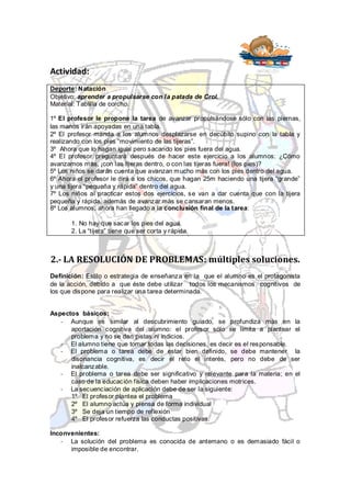 Actividad:
Deporte: Natación
Objetivo: aprender a propulsarse con la patada de Crol.
Material: Tablilla de corcho.

1º El profesor le propone la tarea de avanzar propulsándose sólo con las piernas,
las manos irán apoyadas en una tabla.
2º El profesor manda a los alumnos desplazarse en decúbito supino con la tabla y
realizando con los pies “movimiento de las tijeras”.
3º Ahora que lo hagan igual pero sacando los pies fuera del agua.
4º El profesor preguntará después de hacer este ejercicio a los alumnos: ¿Cómo
avanzamos más, ¡con las tijeras dentro, o con las tijeras fuera! (los pies)?
5º Los niños se darán cuenta que avanzan mucho más con los pies dentro del agua.
6º Ahora el profesor le dirá a los chicos, que hagan 25m haciendo una tijera “grande”
y una tijera “pequeña y rápida” dentro del agua.
7º Los niños al practicar estos dos ejercicios, se van a dar cuenta que con la tijera
pequeña y rápida, además de avanzar más se cansaran menos.
8º Los alumnos, ahora han llegado a la conclusión final de la tarea:

       1. No hay que sacar los pies del agua.
       2. La “tijera” tiene que ser corta y rápida.



2.- LA RESOLUCIÓN DE PROBLEMAS: múltiples soluciones.
Definición: Estilo o estrategia de enseñanza en la que el alumno es el protagonista
de la acción, debido a que éste debe utilizar todos los mecanismos cognitivos de
los que dispone para realizar una tarea determinada.


Aspectos básicos:
   - Aunque es similar al descubrimiento guiado, se profundiza más en la
      aportación cognitiva del alumno: el profesor sólo se limita a plantear el
      problema y no se dan pistas ni indicios.
   - El alumno tiene que tomar todas las decisiones, es decir es el responsable.
   - El problema o tarea debe de estar bien definido, se debe mantener la
      disonancia cognitiva, es decir el reto el interés, pero no debe de ser
      inalcanzable.
   - El problema o tarea debe ser significativo y relevante para la materia; en el
      caso de la educación física deben haber implicaciones motrices.
   - La secuenciación de aplicación debe de ser la siguiente:
      1º El profesor plantea el problema
      2º El alumno actúa y piensa de forma individual
      3º Se deja un tiempo de reflexión
      4º El profesor refuerza las conductas positivas.

Inconvenientes:
   - La solución del problema es conocida de antemano o es demasiado fácil o
      imposible de encontrar.
 