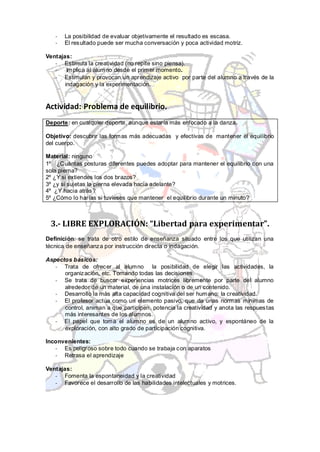 -   La posibilidad de evaluar objetivamente el resultado es escasa.
   -   El resultado puede ser mucha conversación y poca actividad motriz.

Ventajas:
   - Estimula la creatividad (no repite sino piensa).
   -    Implica al alumno desde el primer momento.
   - Estimulan y provocan un aprendizaje activo por parte del alumno a través de la
       indagación y la experimentación.


Actividad: Problema de equilibrio.
Deporte: en cualquier deporte, aunque estaría más enfocado a la danza.

Objetivo: descubrir las form as más adecuadas y efectivas de mantener el equilibrio
del cuerpo.

Material: ninguno
1º ¿Cuántas posturas diferentes puedes adoptar para mantener el equilibrio con una
sola pierna?
2º ¿Y si extiendes los dos brazos?
3º ¿y si sujetas la pierna elevada hacia adelante?
4º ¿Y hacia atrás?
5º ¿Cómo lo harías si tuvieses que mantener el equilibrio durante un minuto?



 3.- LIBRE EXPLORACIÓN: “Libertad para experimentar”.
Definición: se trata de otro estilo de enseñanza situado entre los que utilizan una
técnica de enseñanza por instrucción directa o indagación.

Aspectos básicos:
   - Trata de ofrecer al alumno la posibilidad de elegir las actividades, la
      organización, etc. Tomando todas las decisiones.
   - Se trata de buscar experiencias motrices libremente por parte del alumno
      alrededor de un material, de una instalación o de un contenido.
   - Desarrollo la más alta capacidad cognitiva del ser humano: la creatividad.
   - El profesor actúa como un elemento pasivo, que da unas normas mínimas de
      control, animan a que participen, potencia la creatividad y anota las respues tas
      más interesantes de los alumnos.
   - El papel que toma el alumno es de un alumno activo, y espontáneo de la
      exploración, con alto grado de participación cognitiva.

Inconvenientes:
   - Es peligroso sobre todo cuando se trabaja con aparatos
   - Retrasa el aprendizaje

Ventajas:
   - Fomenta la espontaneidad y la creatividad
   - Favorece el desarrollo de las habilidades intelectuales y motrices.
 
