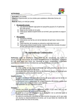 ACTIVIDAD:
 Actividad: Los misiles.
 Objetivo: Experimentar con los misiles para establecer diferentes formas de
 lanzarlos.
 Material: Red y un misil por pareja.

        En pequeño grupo:
         1. Los alumnos deberán agruparse en pequeños grupos (4 o 6 personas
            por cada grupo).
         2. Dejamos los misiles en el suelo.
         3. Cada grupo deberá experimentar con el misil, para que éste no caiga al
            suelo.

        Por parejas:
         1. Formamos parejas.
         2. Colocamos una red de uno de los laterales del gimnasio, hacia el otro
             lateral.
         3. Cada miembro de la pareja se colocará a cada lado de la red.
         4. Cada pareja deberá experimentar creando diferentes maneras de pasar
             el misil, para que éste no caiga al suelo.



                      4.- Aprendizaje Colaborativo

Definición: estilo de enseñanza desarrollado por los estudiantes, los cuales en
grupos, tras las instrucciones del profesor se intercambian la información, trabajando
en una tarea hasta que todos sus miembros la hayan comprendido y terminado
aprendiendo a través de las interrelaciones que se establecen con este fin.

Aspectos básicos:
   - Se debe confiar en las responsabilidades de cada persona a la hora de la
      realización de los objetivos del grupo.
   - Los grupos están formados por alumnos de diferentes niveles de habilidad para
      que entre unos y otros se puedan ayudar.

Inconvenientes:
   - Se deben establecer roles específicos dentro del grupo para que las tareas se
      distribuyan equitativamente y todos participen.
   - La evaluación de la consecución de la tarea presenta dificultades, puesto que
      no se sabe si han trabajado todos o solo algunos.
   - Solo aprenden los que realmente quieren.

Ventajas:
   - Permite que todos los alumnos aprendan, debido a que entre ellos se van
       ayudando a realizar las actividades propuestas.
   - El grupo es el que se autoevalúa en la realización de la actividad para la
       consecución de los objetivos.
   - Se valora la contribución individual de cada miembro de grupo, por lo que cada
       uno asume su responsabilidad en la tarea, por lo que todos los miembros del
       grupo confían los unos en los otros.
 