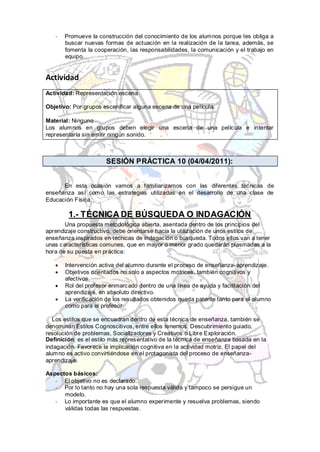 -   Promueve la construcción del conocimiento de los alumnos porque les obliga a
       buscar nuevas formas de actuación en la realización de la tarea, además, se
       fomenta la cooperación, las responsabilidades, la comunicación y el trabajo en
       equipo.


Actividad
Actividad: Representación escena

Objetivo: Por grupos escenificar alguna escena de una película.

Material: Ninguno
Los alumnos en grupos deben elegir una escena de una película e intentar
representarla sin emitir ningún sonido.



                      SESIÓN PRÁCTICA 10 (04/04/2011):


      En esta ocasión vamos a familiarizarnos con las diferentes técnicas de
enseñanza así como las estrategias utilizadas en el desarrollo de una clase de
Educación Física.

        1.- TÉCNICA DE BÚSQUEDA O INDAGACIÓN
       Una propuesta metodológica abierta, asentada dentro de los principios del
aprendizaje constructivo, debe orientarse hacia la utilización de unos estilos de
enseñanza inspirados en técnicas de indagación o búsqueda. Todos ellos van a tener
unas características comunes, que en mayor o menor grado quedarán plasmadas a la
hora de su puesta en práctica:

       Intervención activa del alumno durante el proceso de enseñanza-aprendizaje.
       Objetivos orientados no solo a aspectos motrices, también cognitivos y
       afectivos.
       Rol del profesor enmarcado dentro de una línea de ayuda y facilitación del
       aprendizaje, en absoluto directivo.
       La verificación de los resultados obtenidos queda patente tanto para el alumno
       como para el profesor.

   Los estilos que se encuadran dentro de esta técnica de enseñanza, también se
denominan Estilos Cognoscitivos, entre ellos tenemos: Descubrimiento guiado,
resolución de problemas, Socializadores y Creativos o Libre Exploración.
Definición: es el estilo más representativo de la técnica de enseñanza basada en la
indagación. Favorece la implicación cognitiva en la actividad motriz. El papel del
alumno es activo convirtiéndose en el protagonista del proceso de enseñanza-
aprendizaje.

Aspectos básicos:
   - El objetivo no es declarado.
   - Por lo tanto no hay una sola respuesta válida y tampoco se persigue un
      modelo.
   - Lo importante es que el alumno experimente y resuelva problemas, siendo
      válidas todas las respuestas.
 