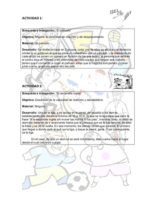 ACTIVIDAD 1:


Búsqueda e indagación: “El pañuelo”

Objetivo: Mejorar la velocidad de reacción y de desplazamiento.

Material: Un pañuelo.

Desarrollo: Se divide la clase en 2 grupos, cada uno de ellos se sitúa a una distancia
similar a un punto en el que se sitúa un compañero con un pañuelo. Los miembros de
cada grupo se ponen un número en función de los que estén, la persona que está en
el centro dice un número y los miembros de cada equipo que tengan ese número
tienen que ir corriendo a coger el pañuelo antes que lo haga su compañero y volver
junto con su grupo sin que el otro les pille.




ACTIVIDAD 2:

Búsqueda e indagación: “El escondite inglés”

Objetivo: Desarrollo de la velocidad de reacción y del equilibrio.

Material: Ninguno.

Desarrollo: Uno se la liga, y se apoya en la pared, de espalda a los demás,
estableciendo una distancia mínima de 10 a 15 m. El que se la liga tiene que decir la
frase “A la escondite inglés sin mover las manos ni los pies”, mientras tanto, el resto de
alumnos deberán de ir avanzando hasta que la persona que se la liga termine de decir
la frase y se dé la vuelta. En ese momento, los demás tienen que pararse. El primero
que llegue a donde está el que se la liga, y toque la pared, gana. Y por consiguiente,
se la liga.

      En el caso, de que un alumno se esté movimiento, éste vuelve hacia el lugar
desde el cual comenzó a jugar.
 
