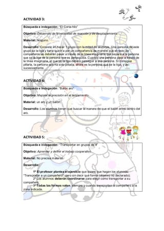ACTIVIDAD 3:
Búsqueda e indagación: “El Corta-hilo”

Objetivo: Desarrollo de la velocidad de reacción y de desplazamiento.

Material: Ninguno.

Desarrollo: Consiste en hacer 1 grupo con la mitad de alumnos. Una persona de este
grupo se la liga y tiene que ir a por un compañero/a de manera que el resto de
compañeros/as deberán pasar a través de la línea imaginaria que separa a la persona
que se la liga de la persona que es perseguida. Cuando una persona pase a través de
la línea imaginaria, el que se la liga deberá perseguir a esa persona. Sí consigue
pillarla, la persona que ha sido pillada, ahora es la persona que se la liga, y así
sucesivamente.



ACTIVIDAD 4:

Búsqueda e indagación: “Balón aro”

Objetivo: Mejorar la precisión en el lanzamiento.

Material: un aro y un balón.

Desarrollo: Los alumnos tienen que buscar la manera de que el balón entre dentro del
aro.




ACTIVIDAD 5:

Búsqueda e indagación: “Transportar en grupos de 4”

Objetivo: Aprender y definir el trabajo cooperativo.

Material: No precisa material.

Desarrollo:

       1º El profesor plantea el ejercicio que quiere que hagan los alumnos:
“Transportar a un compañero”, pero sin decir qué forma (objetivo no declarado).
       2º Los alumnos deberán coordinarse para elegir como transportar a su
compañero.
       3º Todas las formas valen, siempre y cuando transporten al compañero a la
zona indicada.
 