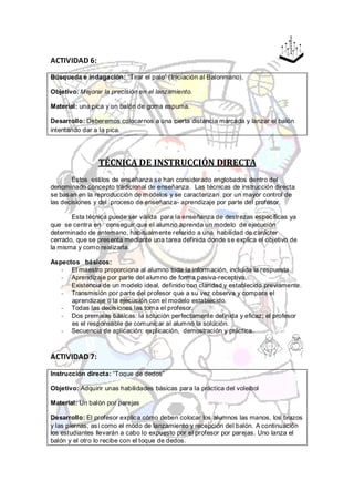 ACTIVIDAD 6:

Búsqueda e indagación: “Tirar el palo” (Iniciación al Balonmano).

Objetivo: Mejorar la precisión en el lanzamiento.

Material: una pica y un balón de goma espuma.

Desarrollo: Deberemos colocarnos a una cierta distancia marcada y lanzar el balón
intentando dar a la pica.




                TÉCNICA DE INSTRUCCIÓN DIRECTA
       Estos estilos de enseñanza se han considerado englobados dentro del
denominado concepto tradicional de enseñanza. Las técnicas de instrucción directa
se basan en la reproducción de modelos y se caracterizan por un mayor control de
las decisiones y del proceso de enseñanza- aprendizaje por parte del profesor.

       Esta técnica puede ser válida para la enseñanza de destrezas específicas ya
que se centra en conseguir que el alumno aprenda un modelo de ejecución
determinado de antemano, habitualmente referido a una habilidad de carácter
cerrado, que se presenta mediante una tarea definida donde se explica el objetivo de
la misma y como realizarla.

Aspectos básicos:
   - El maestro proporciona al alumno toda la información, incluida la respuesta.
   - Aprendizaje por parte del alumno de forma pasiva-receptiva.
   - Existencia de un modelo ideal, definido con claridad y establecido previamente.
   - Transmisión por parte del profesor que a su vez observa y compara el
      aprendizaje o la ejecución con el modelo establecido.
   - Todas las decisiones las toma el profesor.
   - Dos premisas básicas: la solución perfectamente definida y eficaz; el profesor
      es el responsable de comunicar al alumno la solución.
   - Secuencia de aplicación: explicación, demostración y práctica.



ACTIVIDAD 7:

Instrucción directa: “Toque de dedos”

Objetivo: Adquirir unas habilidades básicas para la práctica del voleibol

Material: Un balón por parejas

Desarrollo: El profesor explica cómo deben colocar los alumnos las manos, los brazos
y las piernas, así como el modo de lanzamiento y recepción del balón. A continuación
los estudiantes llevarán a cabo lo expuesto por el profesor por parejas. Uno lanza el
balón y el otro lo recibe con el toque de dedos.
 