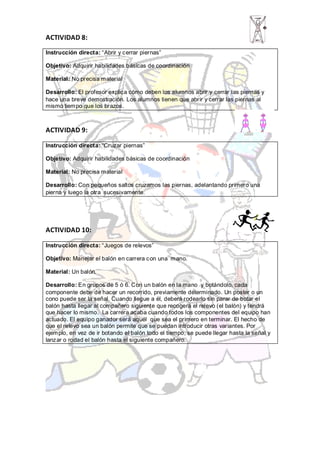 ACTIVIDAD 8:
Instrucción directa: “Abrir y cerrar piernas”

Objetivo: Adquirir habilidades básicas de coordinación

Material: No precisa material

Desarrollo: El profesor explica cómo deben los alumnos abrir y cerrar las piernas y
hace una breve demostración. Los alumnos tienen que abrir y cerrar las piernas al
mismo tiempo que los brazos.



ACTIVIDAD 9:

Instrucción directa: “Cruzar piernas”

Objetivo: Adquirir habilidades básicas de coordinación

Material: No precisa material

Desarrollo: Con pequeños saltos cruzamos las piernas, adelantando primero una
pierna y luego la otra sucesivamente.




ACTIVIDAD 10:

Instrucción directa: “Juegos de relevos”

Objetivo: Manejar el balón en carrera con una mano.

Material: Un balón.

Desarrollo: En grupos de 5 ó 6. Con un balón en la mano y botándolo, cada
componente debe de hacer un recorrido, previamente determinado. Un poster o un
cono puede ser la señal. Cuando llegue a él, deberá rodearlo sin parar de botar el
balón hasta llegar al compañero siguiente que recogerá el relevo (el balón) y tendrá
que hacer lo mismo. La carrera acaba cuando todos los componentes del equipo han
actuado. El equipo ganador será aquél que sea el primero en terminar. El hecho de
que el relevo sea un balón permite que se puedan introducir otras variantes. Por
ejemplo, en vez de ir botando el balón todo el tiempo, se puede llegar hasta la señal y
lanzar o rodad el balón hasta el siguiente compañero.
 