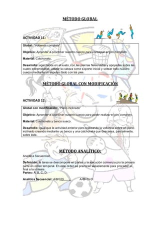 MÉTODO GLOBAL



ACTIVIDAD 11:

Global: “Voltereta completa”

Objetivo: Aprender a coordinar nuestro cuerpo para conseguir el giro completo.

Material: Colchoneta.

Desarrollo: agachados en el suelo, con las piernas flexionadas y apoyadas sobre las
cuatro extremidades; utilizar la cabeza como soporte inicial y voltear todo nuestro
cuerpo mediante un impulso dado con los pies.



               MÉTODO GLOBAL CON MODIFICACIÓN


ACTIVIDAD 12:

Global con modificación: “Plano inclinado”

Objetivo: Aprender a coordinar nuestro cuerpo para poder realizar el giro completo.

Material: Colchoneta y banco sueco.

Desarrollo: igual que la actividad anterior pero realizando la voltereta sobre un plano
inclinado creando mediante un banco y una colchoneta que descansa, parcialmente,
sobre éste.




                            MÉTODO ANALÍTICO:
Analítica Secuencial:

Definición: la tarea se descompone en partes y la ejecución comienza pro la primera
parte en orden temporal. En este orden se practican aisladamente para proceder al
final a la síntesis.
Partes: A, B, C, D.

Analítica Secuencial: A/B/C/D               A+B+C+D
 
