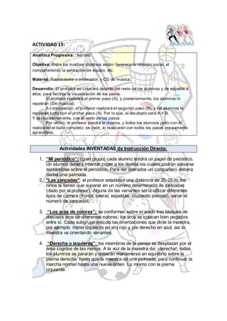 ACTIVIDAD 15:

Analítica Progresiva: “Aerobic”

Objetivo: Entre los muchos objetivos están: favorece la relación social, el
compañerismo, la sensación de equipo, etc.

Material: Radiocasete o ordenador, y CD de música.

Desarrollo: El profesor se colocará delante del resto de los alumnos y de espalda a
ellos, para facilitar la visualización de los pasos.
        El profesor realizará el primer paso (A), y posteriormente, los alumnos lo
repetirán (Sin música).
        A continuación, el profesor realizará el segundo paso (B), y los alumnos lo
repetirán junto con el primer paso (A). Por lo que, el resultado será A + B.
Y así sucesivamente, con el resto de los pasos.
        Por último, el profesor pondrá la música, y todos los alumnos junto con él
realizarán el baile completo, es decir, lo realizarán con todos los pasos previamente
aprendidos.


              Actividades INVENTADAS de Instrucción Directa:

   1. “Mi periódico”: (gran grupo) cada alumno tendrá un papel de periódico.
      Un alumno deberá intentar coger a los demás los cuales podrán salvarse
      sentándose sobre el periódico. Para ser liberados un compañero deberá
      darles una palmada.
   2. "Las zancadas": el profesor establece una distancia de 20-25 m, los
      niños la tienen que superar en un número determinado de zancadas
      (dado por el profesor). Alguna de las variantes sería utilizar diferentes
      tipos de carrera (frontal, lateral, espaldas, cruzando piernas), variar el
      número de zancadas,…

   3. “Los aros de colores”: se conforman sobre el suelo tres bloques de
      dieciséis aros de diferentes colores; los aros se colocan bien pegados
      entre sí. Cada subgrupo ejecuta las orientaciones que dicte la maestra,
      por ejemplo: mano izquierda en aro rojo y pie derecho en azul, así la
      maestra va orientando variantes.

   4. “Derecha o izquierda”: los miembros de la pareja se desplazan por el
      área cogidos de las manos. A la voz de la maestra de: ¡derecha!, todos
      los alumnos se pararán y deberán mantenerse en equilibrio sobre la
      pierna derecha hasta que la maestra dé una palmada, para continuar la
      marcha normal hasta una nueva orden. Lo mismo con la pierna
      izquierda.
 