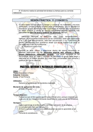 2º. El alumno realiza la actividad tom ándose su tiempo para su correcta
realización.



                      SESIÓN PRÁCTICA 11 (11/04/2011):
   1. En esta sesión teórica vamos a trabajar y a analizar los materiales y recursos
      curriculares. En esta práctica se debe crear un documento, que se adjuntará al
      dossier por grupos dónde tras haber supervisado el material visto en la práctica
      se deben analizar y valorar de manera constructiva aquellos aspectos más
      relevantes del libro de texto o material del alumno/a, del tipo:

          Utilidades- Momento de aplicación ciclo, curso, temporalización…-
       Ventajas- inconvenientes-Elaboración de los contenidos, están bien elaborados
       o no y por qué- Secuenciación, está bien secuenciado o no- Tratamiento de
       género- Ilustraciones-Que podríamos añadir que no se trabaje-Cuál sería un
       uso adecuado-Cómo lo modificarías…
          a. Puesta en común final.

   2. También se debe valorar y seleccionar dentro del mismo documento un
      apartado relacionado con las diferentes páginas web, enlaces a blogs,
      juegos interactivos, editoriales, revistas... que están recogidos en los
      documentos vistos en clase y colgados en MOODLE. El grupo debe elegir y
      relacionar en un listado aquellos que crean más convenientes para primaria y
      justificar por qué lo creen así.


         PRÁCTICA: RECURSOS Y MATERIALES CURRICULARES EN EF:
Libro:
Título: Educación 4 Física
Editorial: Edelvives.
Curso: 4º de Primaria

Utilidades:
    - Refuerza el aprendizaje de la práctica realizada.

Momento de aplicación del ciclo:
  - 2º Ciclo, 4º curso.


Temporalización:
   - Pensamos que el libro puede ser útil para todo el curso, porque creemos que
     cada uno de los 3 bloques se puede desarrollar en cada uno de los trimestres.

Ventajas:
   - Hace sugerencias al profesor para una mejor aplicación de la práctica.
   - Lo complementa todo con dibujos.
   - Al final lo complementa con una autoevaluación de todo lo aprendido en el
       curso.
   - Fomenta la socialización.
 