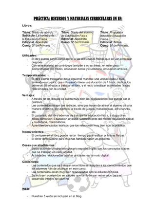 PRÁCTICA: RECURSOS Y MATERIALES CURRICULARES EN EF:
Libros:

Título: Diario de abordo       Título: Diario del alumno      Título: Propuesta
Subtítulo: La travesía de      de Educación Física            didáctica Educación
la Educación Física            Editorial: Alpedrete           Física.
Editorial: Alpedrete           Curso: 5º de Primaria          Editorial: Anaya.
Curso: 3º de Primaria                                         Curso: 5º de Primaria.


Utilidades:
    - El libro puede servir como apoyo a las actividades físicas que se van a realizar
       después.
    - Con este material se contribuye también a otras áreas, en este caso,
       Conocimiento del medio, educación social y ciudadana, educación artística.

Temporalización:
   - El libro podría trabajarse de la siguiente manera: una unidad cada 2 días,
     teniendo en cuenta, que sí la sesión tiene una duración de 1 h ora; dedicar los
     primeros 10 minutos a trabajar el libro, y el resto a realizar actividades físicas
     relacionadas con la unidad.

Ventajas:
   - A través de los dibujos se ilustra muy bien las explicaciones que pueda dar el
       profesor.
   - Los contenidos no son tan teóricos, sino que tratan de atraer al alumno de una
       manera divertida, por ejemplo, a través de juegos, trabalenguas, adivinanzas,
       etc.
   - El contenido del libro además de trabajar la educación física, trabaja otras
       áreas como son: Educación artística, Conocimiento del medio, educación social
       y ciudadana, matemáticas.
   - Aprenden conceptos teóricos que los relacionan muy bien con la práctica.

Inconvenientes:
   - El centrase en el libro puede restar tiempo para realizar prácticas físicas.
   - El tener libro supone para muchas familias hacer un esfuerzo.

Cosas que añadiríamos:
   - Elaboración de un pequeño glosario español/inglés con los conceptos claves
      que se trabajan en cada unidad.
   - Actividades relacionadas con las unidades en formato digital.

Contenidos:
   - Los contenidos que se trabajan en el libro se adaptan a los conocimientos que
      los alumnos han de alcanzar en ese curso.
   - Los contenidos están muy bien relacionados con la educación física.
   - Se incluyen contenidos en valores que también son necesarios para el
      desarrollo integro del alumno.


WEB:

   -   Nuestras 5 webs se incluyen en el blog.
 