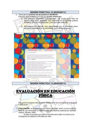 SESIÓN PRÁCTICA 12 (02/05/2011):
3. Tarea para el próximo día de práctica 2 DE MAYO:
   Preparar algún material curricular por grupos, mínimo dos:
      a. Una aplicación informática actividad flash, clip, p ower point, ficha de
          alumno, blog, trivial, webquest, que expondrán en la siguiente práctica
          indicando cómo se ha elaborado y para qué está enfocado.

       b. Recopilación de páginas web relacionadas con la educación física
          indicando los enlaces en un documento word, al menos quince.




                  SESIÓN PRÁCTICA 13 (09/05/2011):


EVALUACIÓN EN EDUCACIÓN
         FÍSICA
   Nos gustaría empezar esta práctica introduciendo los conceptos de evaluación
   y calificación:

 EVALUACIÓN: no es otra cosa que valorar, enjuiciar, emitir un juicio sobre la
  base de una información (e interpretación de la misma) obtenida por distintos
  medios. (Álvarez 1985).
        Es decir el proceso que sigue el docente para saber si el alumno ha
  conseguido los objetivos marcados por éste.
 