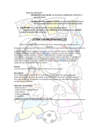 Tipos de evaluación:
                        Evaluación con norma: es el baremo establecido conforme a
                          una referencia.

                          Evaluación con criterio: mostrar una actividad a los alumnos y
                            ver el progreso desde el inicio hasta el final del tiempo dado.

     CALIFICAR: es poner un número a una evaluación previa.
          Seguidamente y teniendo como referencia estos conceptos nos gustaría
      resaltar otros dos más como son:


                          ¿Cómo van mis progresos? (1)
       Tema 5. La evaluación de la Educación Física. Instrumentos de experimentación o
                                         Medición

La clase de hoy la vamos a dedicar a unas pruebas que nos permitirán conocer cómo están algunas
de nuestras habilidades motrices. Hoy también vamos a aprender, no creáis que solamente vamos a
tomar nota de nuestros resultados y ya está. Vamos a aprender a realizar estas pruebas, a
concentrarnos, a dar lo mejor de nosotros y a conocer nuestras propias capacidades. Y todo ello en
equipo, así que es importante que nos ayudemos mutuamente y que nos demos ánimo para hacer
cuanto mejor podamos las pruebas. Al profesor le importa especialmente un buen espíritu de
equipo para que todos podamos mejorar. ¡Ánimo!

Prueba
Autolanzamiento de pelota con pala (coordinación óculo-manual)

Descripción
En el interior de un cuadrado de 1,5 m de lado y sin salir de él, hay que golpear una
pelota con una pala de playa elevándola verticalmente por encima de la cabeza, cuantas
veces sea posible en 30 segundos. Se realizarán dos intentos con cada mano y se tiene en
cuenta el mejor resultado.

Material e instalaciones
- Palas de playa
- Pelota de foam o goma-espuma
- Cinta métrica
- Cinta de carrocero
- Cronómetro
- Espacio de realización delimitado de 1,5 m de lado.
 
