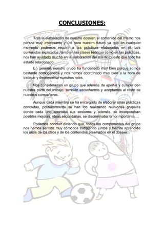 CONCLUSIONES:

      Tras la elaboración de nuestro dossier, el contenido del mismo nos
parece muy interesante y útil para nuestro futuro ya que en cualquier
momento podemos recurrir a las prácticas elaboradas en él. Los
contenidos explicados, tanto en las clases teóricas como en las prácticas,
nos han ayudado mucho en la elaboración del mismo puesto que todo ha
estado relacionado.
      En general, nuestro grupo ha funcionado muy bien porque somos
bastante homogéneos y nos hemos coordinado muy bien a la hora de
trabajar y desempeñar nuestros roles.

      Nos consideramos un grupo que además de aportar y cumplir con
nuestra parte del trabajo, también escuchamos y aceptamos al resto de
nuestros compañeros.

      Aunque cada miembro se ha encargado de elaborar unas prácticas
concretas, posteriormente se han ido realizando reuniones grupales
donde cada uno aportaba sus sesiones y además, se incorporaban
posibles mejoras, ideas secundarias, se discriminaba lo no importante,…

      Podemos concluir diciendo que, todos los componentes del grupo
nos hemos sentido muy cómodos trabajando juntos y hemos aprendido
los unos de los otros y de los contenidos plasmados en el dossier.
 