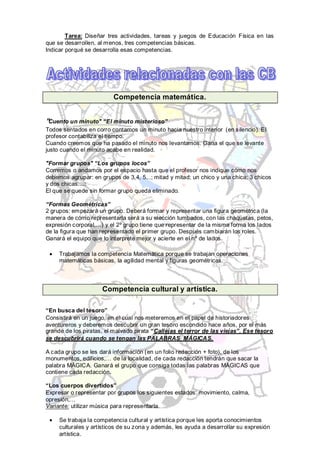 Tarea: Diseñar tres actividades, tareas y juegos de Educación Física en las
que se desarrollen, al menos, tres competencias básicas.
Indicar porqué se desarrolla esas competencias.




                         Competencia matemática.


"Cuento un minuto" “El minuto misterioso”
Todos sentados en corro contamos un minuto hacia nuestro interior (en silencio). El
profesor contabiliza el tiempo.
Cuando creemos que ha pasado el minuto nos levantamos. Gana el que se levante
justo cuando el minuto acabe en realidad.

"Formar grupos" “Los grupos locos”
Corremos o andamos por el espacio hasta que el profesor nos indique cómo nos
debemos agrupar: en grupos de 3,4, 5...; mitad y mitad; un chico y una chica; 3 chicos
y dos chicas....:
El que se quede sin formar grupo queda eliminado.

“Formas Geométricas”
2 grupos: empezará un grupo. Deberá formar y representar una figura geométrica (la
manera de cómo representarla será a su elección tumbados, con las chaquetas, petos,
expresión corporal,…) y el 2º grupo tiene que representar de la misma forma los lados
de la figura que han representado el primer grupo. Después cambiarán los roles.
Ganará el equipo que lo interprete mejor y acierte en el nº de lados.

     Trabajamos la competencia Matemática porque se trabajan operaciones
     matemáticas básicas, la agilidad mental y figuras geométricas.




                     Competencia cultural y artística.

“En busca del tesoro”
Consistirá en un juego, en el cual nos meteremos en el papel de historiadores
aventureros y deberemos descubrir un gran tesoro escondido hace años, por el más
grande de los piratas, el malvado pirata “Callejas el terror de las viejas”. Ese tesoro
se descubrirá cuando se tengan las PALABRAS MÁGICAS.

A cada grupo se les dará información (en un folio redacción + foto), de los
monumentos, edificios,… de la localidad, de cada redacción tendrán que sacar la
palabra MÁGICA. Ganará el grupo que consiga todas las palabras MÁGICAS que
contiene cada redacción.

“Los cuerpos divertidos”
Expresar o representar por grupos los siguientes estados: movimiento, calma,
opresión,…
Variante: utilizar música para representarla.

     Se trabaja la competencia cultural y artística porque les aporta conocimientos
     culturales y artísticos de su zona y además, les ayuda a desarrollar su expresión
     artística.
 