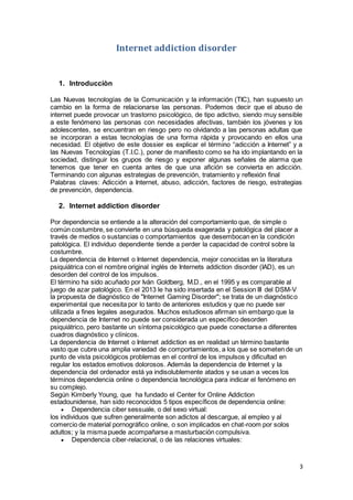 3
Internet addiction disorder
1. Introducciòn
LL
Las Nuevas tecnologías de la Comunicación y la información (TIC), han supuesto un
cambio en la forma de relacionarse las personas. Podemos decir que el abuso de
internet puede provocar un trastorno psicológico, de tipo adictivo, siendo muy sensible
a este fenómeno las personas con necesidades afectivas, también los jóvenes y los
adolescentes, se encuentran en riesgo pero no olvidando a las personas adultas que
se incorporan a estas tecnologías de una forma rápida y provocando en ellos una
necesidad. El objetivo de este dossier es explicar el término “adicción a Internet” y a
las Nuevas Tecnologías (T.I.C.), poner de manifiesto como se ha ido implantando en la
sociedad, distinguir los grupos de riesgo y exponer algunas señales de alarma que
tenemos que tener en cuenta antes de que una afición se convierta en adicción.
Terminando con algunas estrategias de prevención, tratamiento y reflexión final
Palabras claves: Adicción a Internet, abuso, adicción, factores de riesgo, estrategias
de prevención, dependencia.
2. Internet addiction disorder
Por dependencia se entiende a la alteración del comportamiento que, de simple o
común costumbre, se convierte en una búsqueda exagerada y patológica del placer a
través de medios o sustancias o comportamientos que desembocan en la condición
patológica. El individuo dependiente tiende a perder la capacidad de control sobre la
costumbre.
La dependencia de Internet o Internet dependencia, mejor conocidas en la literatura
psiquiátrica con el nombre original inglés de Internets addiction disorder (IAD), es un
desorden del control de los impulsos.
El término ha sido acuñado por Iván Goldberg, M.D., en el 1995 y es comparable al
juego de azar patológico. En el 2013 le ha sido insertada en el Session III del DSM-V
la propuesta de diagnóstico de "Internet Gaming Disorder"; se trata de un diagnóstico
experimental que necesita por lo tanto de anteriores estudios y que no puede ser
utilizada a fines legales asegurados. Muchos estudiosos afirman sin embargo que la
dependencia de Internet no puede ser considerada un específico desorden
psiquiátrico, pero bastante un síntoma psicológico que puede conectarse a diferentes
cuadros diagnóstico y clínicos.
La dependencia de Internet o Internet addiction es en realidad un término bastante
vasto que cubre una amplia variedad de comportamientos, a los que se someten de un
punto de vista psicológicos problemas en el control de los impulsos y dificultad en
regular los estados emotivos dolorosos. Además la dependencia de Internet y la
dependencia del ordenador está ya indisolublemente atados y se usan a veces los
términos dependencia online o dependencia tecnológica para indicar el fenómeno en
su complejo.
Según Kimberly Young, que ha fundado el Center for Online Addiction
estadounidense, han sido reconocidos 5 tipos específicos de dependencia online:
 Dependencia ciber sessuale, o del sexo virtual:
los individuos que sufren generalmente son adictos al descargue, al empleo y al
comercio de material pornográfico online, o son implicados en chat-room por solos
adultos; y la misma puede acompañarse a masturbación compulsiva.
 Dependencia ciber-relacional, o de las relaciones virtuales:
 