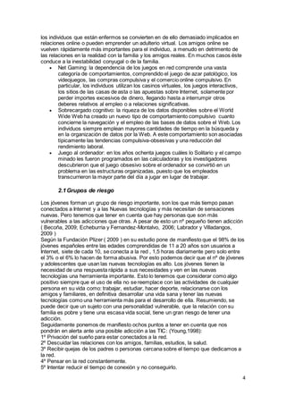 4
los individuos que están enfermos se convierten en de ello demasiado implicados en
relaciones online o pueden emprender un adulterio virtual. Los amigos online se
vuelven rápidamente más importantes para el individuo, a menudo en detrimento de
las relaciones en la realidad con la familia y los amigos reales. En muchos casos éste
conduce a la inestabilidad conyugal o de la familia.
 Net Gaming: la dependencia de los juegos en red comprende una vasta
categoría de comportamientos, comprendido el juego de azar patológico, los
videojuegos, las compras compulsiva y el comercio online compulsivo. En
particular, los individuos utilizan los casinos virtuales, los juegos interactivos,
los sitios de las casas de asta o las apuestas sobre Internet, solamente por
perder importes excesivos de dinero, llegando hasta a interrumpir otros
deberes relativos al empleo o a relaciones significativas.
 Sobrecargado cognitivo: la riqueza de los datos disponibles sobre el World
Wide Web ha creado un nuevo tipo de comportamiento compulsivo cuanto
concierne la navegación y el empleo de las bases de datos sobre el Web. Los
individuos siempre emplean mayores cantidades de tiempo en la búsqueda y
en la organización de datos por la Web. A este comportamiento son asociadas
típicamente las tendencias compulsiva-obsesivas y una reducción del
rendimiento laboral.
 Juego al ordenador: en los años ochenta juegos cuáles lo Solitario y el campo
minado les fueron programados en las calculadoras y los investigadores
descubrieron que el juego obsesivo sobre el ordenador se convirtió en un
problema en las estructuras organizadas, puesto que los empleados
transcurrieron la mayor parte del día a jugar en lugar de trabajar.
2.1Grupos de riesgo
Los jóvenes forman un grupo de riesgo importante, son los que más tiempo pasan
conectados a Internet y a las Nuevas tecnologías y más necesitan de sensaciones
nuevas. Pero tenemos que tener en cuenta que hay personas que son más
vulnerables a las adicciones que otras. A pesar de esto un nº pequeño tienen adicción
( Becoña, 2009; Echeburria y Fernandez-Montalvo, 2006; Labrador y Villadangos,
2009 )
Según la Fundación Plizer ( 2009 ) en su estudio pone de manifiesto que el 98% de los
jóvenes españoles entre las edades comprendidas de 11 a 20 años son usuarios a
Internet, siete de cada 10, se conecta a la red , 1,5 horas diariamente pero solo entre
el 3% o el 6% lo hacen de forma abusiva. Por esto podemos decir que el nº de jóvenes
y adolescentes que usan las nuevas tecnologías es alto. Los jóvenes tienen la
necesidad de una respuesta rápida a sus necesidades y ven en las nuevas
tecnologías una herramienta importante. Esto lo tenemos que considerar como algo
positivo siempre que el uso de ella no se reemplace con las actividades de cualquier
persona en su vida como: trabajar, estudiar, hacer deporte, relacionarse con los
amigos y familiares, en definitiva desarrollar una vida sana y tener las nuevas
tecnologías como una herramienta más para el desarrollo de ella. Resumiendo, se
puede decir que un sujeto con una personalidad vulnerable, que la relación con su
familia es pobre y tiene una escasa vida social, tiene un gran riesgo de tener una
adicción.
Seguidamente ponemos de manifiesto ochos puntos a tener en cuenta que nos
pondrán en alerta ante una posible adicción a las TIC: (Young,1998):
1º Privación del sueño para estar conectados a la red.
2º Descuidar las relaciones con los amigos, familias, estudios, la salud.
3º Recibir quejas de los padres o personas cercana sobre el tiempo que dedicamos a
la red.
4º Pensar en la red constantemente.
5º Intentar reducir el tiempo de conexión y no conseguirlo.
 