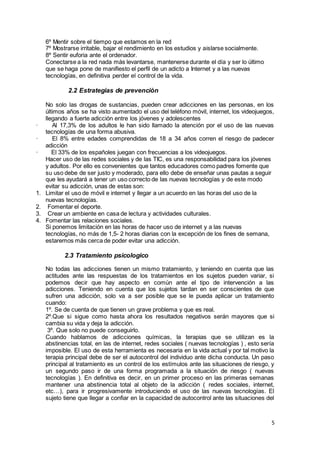 5
6º Mentir sobre el tiempo que estamos en la red
7º Mostrarse irritable, bajar el rendimiento en los estudios y aislarse socialmente.
8º Sentir euforia ante el ordenador.
Conectarse a la red nada más levantarse, mantenerse durante el día y ser lo último
que se haga pone de manifiesto el perfil de un adicto a Internet y a las nuevas
tecnologías, en definitiva perder el control de la vida.
2.2 Estrategias de prevenciòn
No solo las drogas de sustancias, pueden crear adicciones en las personas, en los
últimos años se ha visto aumentado el uso del teléfono móvil, internet, los videojuegos,
llegando a fuerte adicción entre los jóvenes y adolescentes
· Al 17,3% de los adultos le han sido llamado la atención por el uso de las nuevas
tecnologías de una forma abusiva.
· El 8% entre edades comprendidas de 18 a 34 años corren el riesgo de padecer
adicción
· El 33% de los españoles juegan con frecuencias a los videojuegos.
Hacer uso de las redes sociales y de las TIC, es una responsabilidad para los jóvenes
y adultos. Por ello es convenientes que tantos educadores como padres fomente que
su uso debe de ser justo y moderado, para ello debe de enseñar unas pautas a seguir
que les ayudará a tener un uso correcto de las nuevas tecnologías y de este modo
evitar su adicción, unas de estas son:
1. Limitar el uso de móvil e internet y llegar a un acuerdo en las horas del uso de la
nuevas tecnologías.
2. Fomentar el deporte.
3. Crear un ambiente en casa de lectura y actividades culturales.
4. Fomentar las relaciones sociales.
Si ponemos limitación en las horas de hacer uso de internet y a las nuevas
tecnologías, no más de 1,5- 2 horas diarias con la excepción de los fines de semana,
estaremos más cerca de poder evitar una adicción.
2.3 Tratamiento psicologico
No todas las adicciones tienen un mismo tratamiento, y teniendo en cuenta que las
actitudes ante las respuestas de los tratamientos en los sujetos pueden variar, si
podemos decir que hay aspecto en común ante el tipo de intervención a las
adicciones. Teniendo en cuenta que los sujetos tardan en ser conscientes de que
sufren una adicción, solo va a ser posible que se le pueda aplicar un tratamiento
cuando:
1º. Se de cuenta de que tienen un grave problema y que es real.
2º.Que si sigue como hasta ahora los resultados negativos serán mayores que si
cambia su vida y deja la adicción.
3º. Que solo no puede conseguirlo.
Cuando hablamos de adicciones químicas, la terapias que se utilizan es la
abstinencias total, en las de internet, redes sociales ( nuevas tecnologías ) , esto sería
imposible. El uso de esta herramienta es necesaria en la vida actual y por tal motivo la
terapia principal debe de ser el autocontrol del individuo ante dicha conducta. Un paso
principal al tratamiento es un control de los estímulos ante las situaciones de riesgo, y
un segundo paso ir de una forma programada a la situación de riesgo ( nuevas
tecnologías ). En definitiva es decir, en un primer proceso en las primeras semanas
mantener una abstinencia total al objeto de la adicción ( redes sociales, internet,
etc…), para ir progresivamente introduciendo el uso de las nuevas tecnologías. El
sujeto tiene que llegar a confiar en la capacidad de autocontrol ante las situaciones del
 