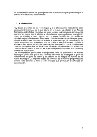 6
dia a dia sobre los estímulos que le provoca las nuevas tecnologías para conseguir el
dominio de la situación y no lo contrario.
3. Reflexiòn final
Hoy debido al avance de las Tecnologías y a la Globalización, necesitamos estar
continuamente informado de lo que ocurre en el mundo. La adicción a las Nuevas
Tecnologías sobre todo a internet y a las redes sociales es preocupante, pero tenemos
que tener en cuenta que la adicción a internet puede estar encubriendo otra adicción
como es adicción al sexo, juegos, etc… y puede también ser por problemas
psicológicos como la depresión, fobia social y distintos trastornos mentales que ven en
internet un aliado para minimizar su soledad y otras carencias de comunicación. Ya
hemos comentado con anterioridad que los objetivos terapéuticos para combatir la
adicción a las nuevas tecnologías parte de una intervención con el individuo para
controlar su impulso ante las situaciones de riesgo. Pero esta adicción es difícil de
controlar al menos en la actualidad, los sujetos niegan encontrarse en esta situación y
son reacios a pedir ayuda.
Una recomendación para futuras investigaciones sobre las adicciones a las Nuevas
Tecnologías podría ser que en los sistemas educativos se investigada el grado de
conocimiento por parte de padres y educadores de los riesgos del mal uso de las
nuevas tecnologías , e implantar desde los comienzo de la infancias programas para
prevenir esta adicción y llevar a cabo trabajos que promuevan el refuerzos en
comunicación .
· E
a) LLL
 