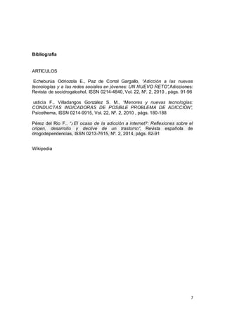 7
Bibliografia
ARTICULOS
NNNN
Echeburúa Odriozola E., Paz de Corral Gargallo, “Adicción a las nuevas
tecnologías y a las redes sociales en jóvenes: UN NUEVO RETO”,Adicciones:
Revista de socidrogalcohol, ISSN 0214-4840, Vol. 22, Nº. 2, 2010 , págs. 91-96
usticia F., Villadangos González S. M., “Menores y nuevas tecnologías:
CONDUCTAS INDICADORAS DE POSIBLE PROBLEMA DE ADICCIÓN”,
Psicothema, ISSN 0214-9915, Vol. 22, Nº. 2, 2010 , págs. 180-188
Pérez del Rio F., “¿El ocaso de la adicción a internet?: Reflexiones sobre el
origen, desarrollo y declive de un trastorno”, Revista española de
drogodependencias, ISSN 0213-7615, Nº. 2, 2014, págs. 82-91
Wikipedia
 