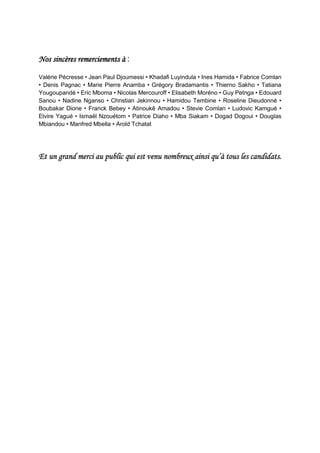 Nos sincères remerciements à :
Valérie Pécresse • Jean Paul Djoumessi • Khadafi Luyindula • Ines Hamida • Fabrice Comlan
• Denis Pagnac • Marie Pierre Anamba • Grégory Bradamantis • Thierno Sakho • Tatiana
Yougoupandé • Eric Mboma • Nicolas Mercouroff • Elisabeth Moréno • Guy Petnga • Edouard
Sanou • Nadine Nganso • Christian Jekinnou • Hamidou Tembine • Roseline Dieudonné •
Boubakar Dione • Franck Bebey • Atinoukê Amadou • Stevie Comlan • Ludovic Kamgué •
Elvire Yagué • Ismaël Nzouétom • Patrice Diaho • Mba Siakam • Dogad Dogoui • Douglas
Mbiandou • Manfred Mbella • Arold Tchatat
Et un grand merci au public qui est venu nombreux ainsi qu’à tous les candidats.
 