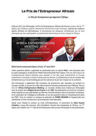 Le Prix de l’Entrepreneur Africain
Le Prix des Entrepreneurs qui impactent l’Afrique
Créé en 2011 par Africangels, le Prix de l'Entrepreneur Africain de France soutenu dès la 1ère
édition par Christine Lagarde, Ministre de l’Economie et des Finances, valorise les meilleurs
talents africains et internationaux. Il récompense les dirigeants d'entreprises qui se sont
distingués par leur participation au dynamisme économique et à leur impact en Afrique.
Hôtel Intercontinental Opéra, Paris, 17 mai 2019
Cette quatrième édition, organisée en partenariat avec le cabinet PwC, s’est déroulée dans
le cadre prestigieux et discret de l’Hôtel Intercontinental Paris Opéra. Près de 200 acteurs de
l’entrepreneuriat étaient présents pour assister à l’un des rares événements en Europe
entièrement consacrés à l'esprit entrepreneurial africain. La Cérémonie a mis en lumière des
entrepreneurs qui se sont distingués par leur parcours et par leur impact sur le continent.
Cet événement a également été l’occasion de promouvoir des réussites qui portent un
nouveau souffle, en jouant leur rôle naturel dans le nouveau partenariat avec l'Afrique. Réunis
lors de l’Africa Entrepreneurs Meeting, un nouveau rendez-vous institué par Africangels
avec le soutien de la Région Ile de France et de l’OIF, les participants ont ainsi eu l’occasion
d’être éclairés sur les potentialités qu’offre les marchés africains dans le domaine numérique,
et en particulier de l’intelligence artificielle, et sur les questions liées à l’investissement dans
les PME. Tout en mettant en exergue le potentiel de PARIS REGION et l’opportunité que
représente ce Hub mondial pour les entreprises internationales.
Après avoir dressé le contour du Club d’Entrepreneurs, le lancement du Next Impact
Initiative a aussi été annoncé, afin d’améliorer l’impact des entreprises en Afrique. La 1ère
étape sera d’éditer une 1ère
liste de 30 entreprises retenues par Africangels et ses partenaires.
 