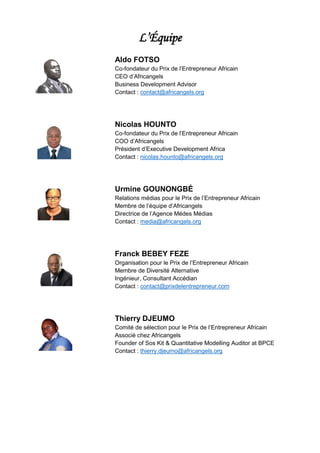 L’Équipe
Aldo FOTSO
Co-fondateur du Prix de l’Entrepreneur Africain
CEO d’Africangels
Business Development Advisor
Contact : contact@africangels.org
Nicolas HOUNTO
Co-fondateur du Prix de l’Entrepreneur Africain
COO d’Africangels
Président d’Executive Development Africa
Contact : nicolas.hounto@africangels.org
Urmine GOUNONGBÉ
Relations médias pour le Prix de l’Entrepreneur Africain
Membre de l’équipe d’Africangels
Directrice de l’Agence Médes Médias
Contact : media@africangels.org
Franck BEBEY FEZE
Organisation pour le Prix de l’Entrepreneur Africain
Membre de Diversité Alternative
Ingénieur, Consultant Accédian
Contact : contact@prixdelentrepreneur.com
Thierry DJEUMO
Comité de sélection pour le Prix de l’Entrepreneur Africain
Associé chez Africangels
Founder of Sos Kit & Quantitative Modelling Auditor at BPCE
Contact : thierry.djeumo@africangels.org
 