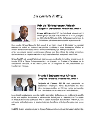 Les Lauréats du Prix
Prix de l’Entrepreneur Africain
Catégorie « Entrepreneur Africain de l’Année »
Idrissa NASSA est le PDG de Coris Bank International. Il
crée le groupe en 2008 au Burkina Faso et en fait, avec plus
de 400 milliards FCFA de chiffre d’affaires annuel et plus de
2 000 salariés, l’établissement bancaire le plus rentable.
Son succès, Idrissa Nassa le doit surtout à sa vision, visant à développer un concept
économique inclusif en réalisant une parfaite combinaison entre financement efficient et
durable de l'économie et soutien au développement des pays d’Afrique de l'Ouest.
Ainsi, son groupe bancaire accompagne chaque jour des milliers de petites entreprises
agroalimentaires et de petits exploitants agricoles défavorisés auxquels il reste fidèle.
Idrissa NASSA a à son actif plusieurs récompenses, dont celui du meilleur entrepreneur de
l'année 2002 « Global Entrepreneurship » au Canada, un Trophée d’Excellence de la
compétitivité africaine, et est classé parmi les 20 dirigeants et 100 personnalités qui
transforment l’Afrique.
Prix de l’Entrepreneur Africain
Catégorie « Start-Up Africaine de l’Année »
Benjamin et Frédéric BÉLIBI sont spécialisés en
électronique embarquée. Férus d’automobile, les deux
frères jumeaux décident en 2015 de mettre leur passion
pour l’entrepreneuriat au service de l’environnement.
Leur objectif : produire une nouvelle matière permettant de fabriquer des revêtements sportifs
et des sols souples. Au cours de la même année, ils intègrent le Laboratoire de Conception
de Produits Innovants (LCPI) des Arts et Métiers ParisTech. Puis fondent PNEUPUR, une
entreprise spécialisée dans la gestion intégrale, la collecte et la transformation des pneus
usés.
En 2019, ils sont sélectionnés par le Groupe Total parmi les meilleurs Startuppers de l’année.
 