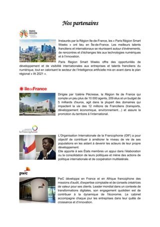 Nos partenaires
Instaurés par la Région Ile-de-France, les « Paris Région Smart
Weeks » ont lieu en Île-de-France. Les meilleurs talents
franciliens et internationaux se réunissent autour d’événements,
de rencontres et d’échanges liés aux technologies numériques
et à l’innovation.
Paris Region Smart Weeks offre des opportunités de
développement et de visibilité internationales aux entreprises et talents franciliens du
numérique, tout en valorisant le secteur de l’Intelligence artificielle mis en avant dans le plan
régional « IA 2021 ».
Dirigée par Valérie Pécresse, la Région Ile de France qui
compte un peu plus de 10 000 agents, 209 élus et un budget de
5 milliards d'euros, agit dans la plupart des domaines qui
impactent la vie des 12 millions de Franciliens (transports,
développement économique, environnement…) et assure la
promotion du territoire à l’international.
L’Organisation Internationale de la Francophonie (OIF) a pour
objectif de contribuer à améliorer le niveau de vie de ses
populations en les aidant à devenir les acteurs de leur propre
développement.
Elle apporte à ses États membres un appui dans l’élaboration
ou la consolidation de leurs politiques et mène des actions de
politique internationale et de coopération multilatérale.
PwC développe en France et en Afrique francophone des
missions d'audit, d'expertise comptable et de conseils créatrices
de valeur pour ses clients. Leader mondial dans un contexte de
transformations digitales, son engagement quotidien est de
contribuer à la dynamique de l'économie. Le cabinet
accompagne chaque jour les entreprises dans leur quête de
croissance et d’innovation.
 