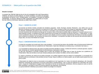SCENARIO A - Débat public sur la question des OGM



Situation de départ

La question des OGM fait l'objet de plus en plus de contestations de la part d'associations
militantes, de citoyens et partis politiques, du monde scientifique. Les actions de saccages
de plantations, de serres, ou de « Tomates parties » se multiplient. A l'occasion de l'élection
présidentielle ; le vainqueur décide de confier l'organisation d'un débat public sur la ques-
tion des OGM à la Commission Nationale du Débat Public (CNDP).



                                     Phase 1 – SAISINE DE LA CNDP

                                     Les services du Premier ministre consultent les ministères concernés - Santé, l'Ecologie, Industrie, Recherche - pour définir avec eux les
                                     éléments constitutifs du dossier nécessaire à la saisine de la CNDP. Celle-ci accepte le projet et se charge de l’organisation du débat : définition
                                     du calendrier, identification des acteurs clés à rencontrer, et nomination d’une Commission particulière du débat public (CPDP).
                                     Une part importante des informations fournies par les ministères relève d’informations publiées déjà sur data.gouv.fr, le portail national de don-
                                     nées publiques ouvertes. Le président de la CPDP propose alors que la phase de concertation se déroule à ciel ouvert. L’"Observatoire", un orga-
                                     nisme nouvellement créé au sein de la CNDP, pourrait en outre collecter, structurer et publier l’ensemble des informations et données recueillies
                                     dans la phase de concertation, afin de faciliter leur accès et leur réutilisation. La proposition fait débat car elle bouscule des protocoles établis de
                                     longue date. Une issue intermédiaire est trouvée.


                                     Phase 2 – CONCERTATION AVEC LES ACTEURS

                                     La phase de concertation est ouverte selon deux voies parallèles : 1) la rencontre des acteurs clés identifiés, selon le fonctionnement traditionnel
                                     2) un appel à contribution libre sur la plateforme de l’Observatoire, inspiré des méthodes du crowdsourcing (« contribution des foules »).

                                     1) La concertation se déroule autour des acteurs et parties prenantes identifiés en phase 1 (instituts de recherche, syndicats agricoles, coopéra-
                                     tives, entreprises de l’industrie agroalimentaire et pharmaceutique, associations, experts).
                                     La liste des informations et données récoltées dans le cadre des entretiens est publiée dans la base de données de la plateforme de
                                     l’Observatoire. Mais ces données ne sont pas rendues publiques avant la phase 3 de débat, comme c’est la tradition.

                                     2) L’appel à contribution est relayé par les parties prenantes, et se diffuse largement dans les médias et la blogosphère. La nouveauté de la
                                     démarche attire les contributeurs, des activistes de toute l’Europe. Depuis le débat sur le traité européen, peu de sujets avaient passionnés à ce
                                     point le public.

                                     L’Observatoire est obligé de revoir la structuration de la plateforme et de l’augmenter d’un moteur de recherche sémantique, afin d’accueillir
                                     lisiblement l’ensemble des contributions et sources d’informations complémentaires. C’est un travail de traitement de l’information très consé-
                                     quent. L’équipe de l’Observatoire s’engage à trier l’information et les flux de données des contributeurs. Elle leur propose en outre un outil de
                                     data-visualisation, permettant à chacun de produire aisément des graphiques, des schémas.
                                     Le sujet est tellement médiatique que plusieurs instituts de sondage s’en emparent.


               Dossier « rôle et impacts de l’OpenData dans les processus de concertation »
               Mis à disposition selon les termes de la licence Creative Commons - Attribution : Fing , Décider Ensemble et Démocratie Ouverte
 