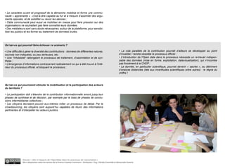 • Le caractère ouvert et progressif de la démarche mobilise et forme une commu-
nauté « apprenante » : c’est-à-dire capable au fur et à mesure d’assimiler des argu-
ments opposés, et de solidifier ou revoir les siennes ;
• Cette communauté peut aussi se mobiliser en masse pour faire pression sur des
organisations ne souhaitant pas faire connaître leurs données.
• Des médiateurs sont sans doute nécessaires, autour de la plateforme, pour sensibi-
liser les publics et les former au traitement de données brutes.




Qu’est-ce qui pourrait faire échouer ce scénario ?

• Une difficulté à gérer la diversité des contributions : données de différentes natures,                                     • La voie parallèle de la contribution pourrait d’ailleurs se développer au point
sources non indiquées, ou peu sérieuses, etc.                                                                                 d’invalider / rendre obsolète le processus officiel ;
• Une "infobésité" rallongeant le processus de traitement, d’assimilation et de syn-                                          • L'introduction de l'Open data dans le processus nécessite un re-travail indispen-
thèse ;                                                                                                                       sable des données (mise en forme, exploitation, datavisualisation), qui n’incombe
• L’émergence d’informations contrecarrant radicalement ce qui a été trouvé à l'inté-                                         pas forcément à la CNDP ;
rieur du processus officiel, et bloquant le processus ;                                                                       • La donnée, en particulier scientifique, pourrait devenir « sacrée », au détriment
                                                                                                                              d’analyse distanciée (liée aux incertitudes scientifiques entre autres) : le règne du
                                                                                                                              chiffre !



Qu’est-ce qui pourraient stimuler la mobilisation et la participation des acteurs
du territoire ?

• La participation doit s’étendre de la contribution informationnelle amont jusqu’aux
phases de synthèse et de décision, par exemple par le biais de phases de conclu-
sions intermédiaires collectives ;
• Les citoyens devraient pouvoir eux-mêmes initier un processus de débat. Par le
crowdsourcing, les citoyens sont aujourd’hui capables de réunir des informations
pertinentes et d’interpeller les acteurs publics.




                Dossier « rôle et impacts de l’OpenData dans les processus de concertation »
                Mis à disposition selon les termes de la licence Creative Commons - Attribution : Fing , Décider Ensemble et Démocratie Ouverte
 