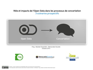 Rôle et impacts de l’Open Data dans les processus de concertation
                                 3 scénarios prospectifs




                               Open Data                                                                                          Concertation


                                                              Fing - Décider Ensemble - Démocratie Ouverte
                                                                              Octobre 2012




                                                                                DémocratieOuverte.org
                                                                                 La communauté francophone de l’OpenGov




Dossier « rôle et impacts de l’OpenData dans les processus de concertation »
Mis à disposition selon les termes de la licence Creative Commons - Attribution : Fing , Décider ensemble et Démocratie Ouverte
 