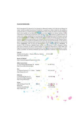 PLAN DE PROMOCIÓN.
Para la divulgación el colectivo se ha centrado en diferentes medios con la idea de que lleguen al
mayor número posible de personas. El colectivo a optado por utilizar todas las vías posibles y
aunque la web es un medio prácticamente definitivo vamos a tratar de enfocar nuestro trabajo en
otros como pueden ser la televisión y la radio así como también las clásicas cartelas. Ambos
contendrán el nombre de la exposición, del colectivo, de los organizadores y patrocinadores. En
cuanto a los medios radiofónicos se ha contactado con canales locales tanto de Aranjuez como de
la Comunidad de Madrid. El utilizar canales locales puede resultar una ventaja, ya que los más interesados o cercanos al proyecto, dentro de Aranjuez o en la zona cercana a la Sala Trapezio, favorecerán su asistencia, incluidos los familiares de las personas que han intervenido en este mismo y
que en una primera instancia serán uno de los puntos de partida que impulsara la asistencia al
mismo. Magazines: Calle 20, Niram-Art Madrid, Álbum, Arte y Parte, revista Vice. Periódicos; El
mundo, El País, 20 Minutos. Internet: Redes sociales como Facebook o Twitter o Blogspot, medios
clave para la difusión. En ellos se podrá trabajar con imágenes informativas y algún vídeo que
haga más interactiva la invitación a la exposición. Concretando las soluciones expuestas a continuación se detallan las distintas entidades que están dispuestas a colaborar con nuestro proyecto.
Calle 20.
Condesa de Venadito, 1 - Planta 2 Derecha, Madrid.
http://www.calle20.es

917 015 600

Niram-Art Madrid.
http://niramartmagazine.espacioniram.com
Album Letras-Artes.
C/ Juan Álvarez Mendiazábal, 58
http://www.albumletrasartes.es
Vice.
C/ Augusto Figueroa, 21 1 º Dcha
http://www.vice.com
El Mundo.
C/ Avenida de San Luís, 25
www.elmundo.es/magazine
http://www.elmundo.es
El País.
Calle de Miguel Yuste, 40
Redacción
Sección de publicidad
http://elpais.com

Madrid.

91 547 97 42

Madrid.

915 216 337

Madrid.

914 435 446

Madrid.

913 37 82 00
91 337 82 00
91 701 26 00

 