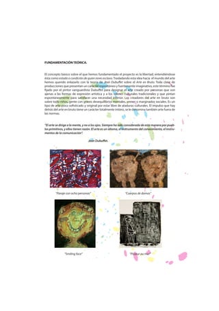 FUNDAMENTACIÓN TEÓRICA.
El concepto básico sobre el que hemos fundamentado el proyecto es la libertad, entendiéndose
ésta como estado o condición de quien no es esclavo. Trasladando esta idea hacia el mundo del arte
hemos querido enlazarlo con la teoría de Jean Dubuffet sobre el Arte en Bruto. Toda clase de
producciones que presentan un carácter espontáneo y fuertemente imaginativo, este término fue
fijado por el pintor vanguardista Dubuffet para designar el arte creado por personas que son
ajenas a las formas de expresión artística y a los valores culturales tradicionales y que pintan
espontáneamente para satisfacer una necesidad interior. Los creadores del arte en bruto son
sobre todo niños, gente con graves desequilibrios mentales, presos o marginados sociales. Es un
tipo de arte poco sofisticado y original por estar libre de ataduras culturales. El impulso que hay
detrás del arte en bruto tiene un carácter totalmente íntimo, se le denomina también arte fuera de
las normas.
“El arte se dirige a la mente, y no a los ojos. Siempre ha sido considerada de esta manera por pueblos primitivos, y ellos tienen razón. El arte es un idioma, el instrumento del conocimiento, el instrumentos de la comunicación”.
Jean Dubuffet.

“Paraje con ocho personas”

“Smiling face”

“Cuerpos de damas”

“Pisseur au mur”

 