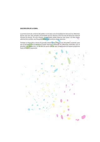 DESCRIPCIÓN DE LA OBRA.
La primera toma de contacto del público con la obra será el resultado de intervenir los diferentes
lienzos que han sido pintados previamente por los alumnos de la Escuela de Educación Especial
Príncipe de Asturias. De esta manera, el espectador podrá observar que junto a la obra existe,
además de la cartela, una fotografía del proceso exclusivo de los alumnos.
También se dispondrá un lienzo de grandes dimensiones a disposición del público asistente, para
que al terminar el recorrido visual pueda intervenir, utilizando los diferentes materiales que se
pondrán a su disposición, con la idea de que la obra se vaya completando de manera progresiva
hasta el fin de la exposición.

 