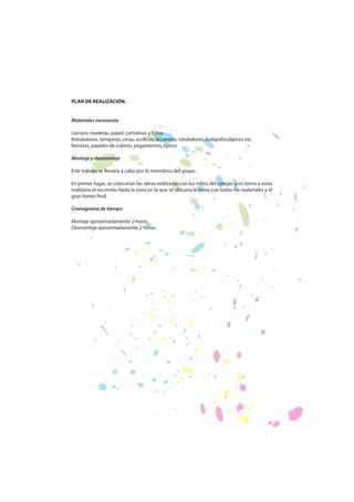 PLAN DE REALIZACIÓN.
Materiales necesarios
Lienzos, maderas, papel, cartulinas y folios
Rotuladores, temperas, ceras, acrílicos, acuarelas, rotuladores, bolígrafos,lápices etc.
Revistas, papeles de colores, pegamentos, tijeras
Montaje y desmontaje
Este trabajo se llevaría a cabo por lo miembros del grupo.
En primer lugar, se colocarían las obras realizadas con los niños del colegio y en torno a estas
realizaría el recorrido hasta la zona en la que se ubicaría la mesa con todos los materiales y el
gran lienzo final.
Cronograma de tiempo
Montaje aproximadamente 2 horas.
Desmontaje aproximadamente 2 horas.

 