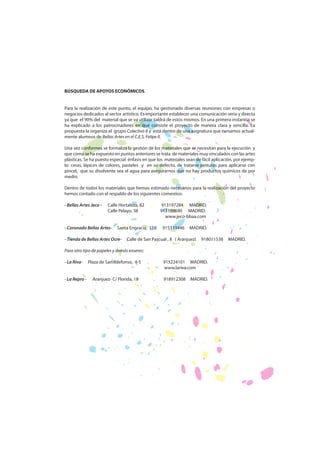 BÚSQUEDA DE APOYOS ECONÓMICOS.
Para la realización de este punto, el equipo, ha gestionado diversas reuniones con empresas o
negocios dedicados al sector artístico. Es importante establecer una comunicación seria y directa
ya que el 90% del material que se va utilizar saldrá de estos mismos. En una primera instancia se
ha explicado a los patrocinadores en qué consiste el proyecto de manera clara y sencilla. La
propuesta la organiza el grupo Colectivo 8 y está dentro de una asignatura que cursamos actualmente alumnos de Bellas Artes en el C.E.S. Felipe II.
Una vez conformes se formaliza la gestión de los materiales que se necesitan para la ejecución y
que como se ha expuesto en puntos anteriores se trata de materiales muy vinculados con las artes
plásticas. Se ha puesto especial énfasis en que los materiales sean de fácil aplicación, por ejemplo: ceras, lápices de colores, pasteles y en su defecto, de tratarse pinturas para aplicarse con
pincel, que su disolvente sea el agua para asegurarnos que no hay productos químicos de por
medio.
Dentro de todos los materiales que hemos estimado necesarios para la realización del proyecto
hemos contado con el respaldo de los siguientes comercios:
- Bellas Artes Jeco -

Calle Hortaleza, 82
Calle Pelayo, 38

- Coronado Bellas Artes-

Santa Engracia, 158

- Tienda de Bellas Artes Ocre-

913197284 MADRID.
913199690 MADRID.
www.jeco-bbaa.com
915333446

MADRID.

Calle de San Pascual , 8 ( Aranjuez)

918011538

Para otro tipo de papeles y demás enseres:
- La Riva- La Repro -

Plaza de San Ildefonso, 4-5
Aranjuez- C/ Florida, 18

915224101 MADRID.
www.lariva.com
918912308

MADRID.

MADRID.

 