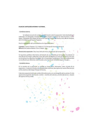 PLAN DE CARTELERÍA INTERNA Y EXTERNA.
- Cartelería externa.
Se realizará una serie de carteles con información sobre la exposición. Serán diseñados por
ordenador con fotografías tomadas de los lugares donde se realizan las intervenciones o actividades, ( fotografías del Colegio de Educación Especial Príncipe de Asturias, de la villa de Aranjuez,
del C.E.S.Felipe II y del Espacio Trapezio).
Para la maquetación del cartel añadimos los siguientes datos:
Logotipos: Espacio Trapezio, C.E.S. Felipe II y C.E.E Príncipe de Asturias, Colectivo 8.
Marcas de los patrocinadores: Ocre, La Repro., Jeco…
Horario de la exposición: Días, hora, fecha de inicio y finalización de la exposición.
Se repartirán panfletos informativos del tamaño de una octavilla por los lugares circundantes al
mercado de San Antón y diferentes zonas del centro de Madrid, así como por las zonas en las que
se encuentran las diferentes facultades de la Universidad Complutense. Esto se complementará
con la difusión por diferentes redes sociales como Facebook, Twitter, Instagram, Google+...
- Cartelería interna
En la entrada de la exposición se añadirá un breve texto informativo sobre el tema de la
exposición, a modo de introducción, añadiéndole el proceso descriptivo de nuestra intervención
con los alumnos del Colegio Príncipe de Asturias.
Cada obra expuesta tendrá una cartela informativa junto con una fotografía de los autores. En ésta
aparecerá la siguiente información: nombre – miembro del colectivo y nombre del alumno-, tamaño
del soporte, técnica y título.

 