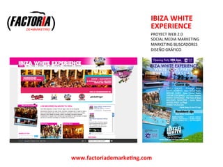  
                             IBIZA	
  WHITE	
  
                             EXPERIENCE	
  
                             	
  
                             PROYECT	
  WEB	
  2.0	
  
                             SOCIAL	
  MEDIA	
  MARKETING	
  
                             	
  
                             MARKETING	
  BUSCADORES	
  
                             DISEÑO	
  GRÁFICO	
  
                             	
  
                             	
  




www.factoriademarkeFng.com	
  
 