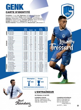 21
DÉFENSEURS
Leandro
Trossard
GARDIENSDÉFENSEURSMILIEUXATTAQUANTS
N° NomPrénom
Datede
naissance Nationalité Taille
Arrivée/
Fincontrat
Matches
Buts
auclub
40 CouckeGaëtan 3/12/1998 Bel 1m88 2006/2018 00
30 JackersNordin 5/09/1997 Bel 1m86 2009/2019 40
1 VukovicDanny 27/03/1985 Aus 1m87 2017/2020 00
45 AidooJoseph 29/09/1995 Gha 1m80 2017/2020 00
2 BrabecJakub 6/08/1992 Tch 1m85 2016/2020 251
15 ColleyOmar 24/10/1992 Gam 1m90 2016/2019 353
6 DewaestSébastien 27/05/1991 Bel 1m88 2015/2020 592
5 KhammasAmine 6/04/1999 Bel 1m74 2015/2020 00
31 MaehleJoakim 20/05/1997 Dan 1m84 2017/2020 00
27 MataClinton 7/11/1992 Aga/Bel 1m80 2017/2018(prêt) 00
3 NasticBojan 6/07/1994 Bos 1m82 2016/2018 140
23 SeigersRubin 11/01/1998 Bel 1m88 2008/2018 20
21 UronenJere 13/07/1994 Fin 1m77 Jan2016/2018 402
4 WoutersDries 28/01/1997 Bel 1m90 2006/2018 100
25 BergeSander 14/02/1998 Nor 1m93 Jan2017/2021 190
19 BuffelThomas 19/02/1981 Bel 1m76 2009/2018 27945
28 HeynenBryan 6/02/1997 Bel 1m81 2003/2019 430
18 MalinovskiRuslan 4/05/1993 Ukr 1m81 2016/2021 205
24 PozueloAlejandro 20/09/1991 Esp 1m72 2015/2019 6611
20 SabakPaolo 10/02/1999 Bel 1m76 2013/2018 30
33 ZebliPierreDésiré 06/12/97 Civ/Ita 1m80 Jan2017/2021 00
29 BensonManuel 28/03/1997 Bel 1m67 2017/2021 00
9 IngvartsenMarcus 4/01/1996 Dan 1m87 2017/2021 00
7 KarelisNikolaos 24/02/1992 Grè 1m74 Jan2016/2019 3619
10 SamattaAllyMbwana 13/12/1992 Tan 1m82 Jan2016/2020 5518
22 SchrijversSiebe 18/07/1996 Bel 1m78 Jan2017/2019 184
14 TrossardLeandro 4/12/1994 Bel 1m72 2016/2020 316
16 VanzeirDante 16/04/1998 Bel 1m75 2004/2019 10
8 ZhegrovaEdon 31/03/1999 Kos 1m75 2016/2019 10
GENKCARTE D’IDENTITÉ
Fondation: 1er
juin 1988; Matricule: 322 (celui de Winterslag,
fondé le 15 avril 1923); Stade: Cristal Arena (24.956 places);
Adresse: Stadionplein 4, 3600 Genk; Internet: www.krcgenk.be;
Président: Herbert Houben; Directeur général: Patrick Janssens;
Budget: 25 millions d’€; Saisons D1: 27e
, 22e
de rang;
Record matches: Thomas Buffel 279; Record buts: Jelle Vossen 77
Albert
Stuivenberg
L’ENTRAÎNEUR
Né à Rotterdam, le 5 août 1970
CARRIÈRE JOUEUR
1975-87: Feyenoord (P-B);
1987-88: HFC Haarlem (P-B);
1988-89: Telstar (P-B)
CARRIÈRE ENTRAÎNEUR
2006-13: Pays-Bas U17;
2013-14: Pays-Bas U21;
2014-16: Manchester
United (Ang/T2);
Jan 2017-...: Genk
PARTICIPATIONS EUROPÉENNES: 14
3X
Champion
4X
Coupe
 