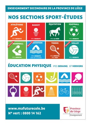 www.mafuturecole.be
N° vert : 0800 14 162
ENSEIGNEMENT SECONDAIRE DE LA PROVINCE DE LIÈGE
NOS SECTIONS SPORT-ÉTUDES
ÉDUCATION PHYSIQUE IPES SERAING EP VERVIERS
IPES HERSTAL
IPES HUY
TENNIS
IPES HESBAYE
BASKET
IPES HESBAYE
FOOTBALL
IPEA LA REID
ÉQUITATION
IPES HESBAYE
ATHLÉTISME
IPES HESBAYE
VOLLEY
NOUVEAU
IPES HESBAYE
(site de Crisnée)
NATATION
NOUVEAU
IPES HERSTAL
HANDBALL
NOUVEAU
MA_23197420/GM-B
 