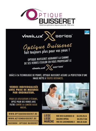 www.optiquebuisseret.be
www.actionbuisseret.be
Facebook : Optique Buisseret
MARCHE Rue de Luxembourg 2 084.32.19.48
LIEGE Rue des Clarisses 10 04.223.29.15
LIEGE Galerie Opéra 04.223.77.06
VERRES INDIVIDUALISÉS
AVEC PRISE DE MESURES
PAR ORDINATEUR.
GRÂCE À SA TECHNOLOGIE DE POINTE, OPTIQUE BUISSERET ASSURE LA PERFECTION DʼUNE
IMAGE NETTE À TOUTES DISTANCES.
POUR LES UTILISATEURS DʼÉCRANS,
OPTEZ POUR DES VERRES AVEC
FILTRE CONTRE LA LUMIÈRE BLEUE
NOCIVE.
 