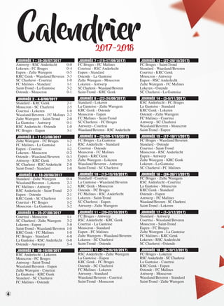 4
Calendrier2017-2018
JOURNÉE 1 - 28-30/07/2017
Antwerp - RSC Anderlecht 0-0
Lokeren - FC Bruges 0-4
Eupen - Zulte Waregem 0-5
KRC Genk - Waasland/Beveren 3-3
SC Charleroi - Courtrai 1-0
FC Malines - Standard 1-1
Saint-Trond - La Gantoise 3-2
Ostende - Mouscron 0-1
JOURNÉE 2 - 4-6/08/2017
Standard - KRC Genk 2-1
Mouscron - SC Charleroi 2-5
Courtrai - Lokeren 1-0
Waasland/Beveren - FC Malines 2-2
Zulte Waregem - Saint-Trond 2-0
La Gantoise - Antwerp 0-1
RSC Anderlecht - Ostende 1-0
FC Bruges - Eupen 3-1
JOURNÉE 3 - 11-13/08/2017
Zulte Waregem - FC Bruges 1-2
FC Malines - La Gantoise 1-1
Eupen - Courtrai 1-2
Lokeren - Mouscron 0-2
Ostende - Waasland/Beveren 0-3
Antwerp - KRC Genk 3-5
SC Charleroi - RSC Anderlecht 2-0
Saint-Trond - Standard 1-0
JOURNÉE 4 - 18-20/08/2017
Standard - Zulte Waregem 0-4
Waasland/Beveren - Lokeren 2-3
FC Malines - Antwerp 1-2
RSC Anderlecht - Saint-Trond 2-3
Eupen - Ostende 2-1
KRC Genk - SC Charleroi 0-1
Courtrai - FC Bruges 1-2
Mouscron - La Gantoise 3-2
JOURNÉE 5 - 25-27/08/2017
Courtrai - Mouscron 1-1
SC Charleroi - Zulte Waregem 3-2
Lokeren - Eupen 3-0
Saint-Trond - Waasland/Beveren 1-0
KRC Genk - FC Malines 1-0
FC Bruges - Standard 4-0
La Gantoise - RSC Anderlecht 0-0
Ostende - Antwerp 3-4
JOURNÉE 6 - 08-10/09/2017
RSC Anderlecht - Lokeren
Mouscron - FC Bruges
Antwerp - Saint-Trond
Waasland/Beveren - Eupen
Zulte Waregem - Courtrai
La Gantoise - KRC Genk
Standard - SC Charleroi
FC Malines - Ostende
JOURNÉE 7 - (15-17/09/2017)
FC Bruges - FC Malines
Courtrai - RSC Anderlecht
Eupen - Standard
Ostende - La Gantoise
Zulte Waregem - Mouscron
Lokeren - Antwerp
SC Charleroi - Waasland/Beveren
Saint-Trond - KRC Genk
JOURNÉE 8 - (22-24/09/2017)
Standard - Lokeren
La Gantoise - Zulte Waregem
KRC Genk - Ostende
Mouscron - Eupen
FC Malines - Saint-Trond
SC Charleroi - FC Bruges
Antwerp - Courtrai
Waasland/Beveren - RSC Anderlecht
JOURNÉE 9 - (29/09-1/10/2017)
FC Bruges - La Gantoise
RSC Anderlecht - Standard
Courtrai - Ostende
Mouscron - FC Malines
Eupen - KRC Genk
Zulte Waregem - Lokeren
Waasland/Beveren - Antwerp
Saint-Trond - SC Charleroi
JOURNÉE 10 - (13-15/10/2017)
Standard - Courtrai
La Gantoise - Waasland/Beveren
KRC Genk - Mouscron
Ostende - FC Bruges
FC Malines - RSC Anderlecht
Lokeren - Saint-Trond
SC Charleroi - Eupen
Antwerp - Zulte Waregem
JOURNÉE 11 - (20-22/10/2017)
FC Bruges - Antwerp
RSC Anderlecht - KRC Genk
Courtrai - La Gantoise
Mouscron - Standard
Eupen - FC Malines
Zulte Waregem - Waasland/Beveren
Lokeren - SC Charleroi
Saint-Trond - Ostende
JOURNÉE 12 - (24-26/10/2017)
RSC Anderlecht - Zulte Waregem
La Gantoise - Eupen
KRC Genk - FC Bruges
Ostende - SC Charleroi
FC Malines - Lokeren
Antwerp - Standard
Waasland/Beveren - Courtrai
Saint-Trond - Mouscron
JOURNÉE 13 - (27-29/10/2017)
FC Bruges - Saint-Trond
Standard - Waasland/Beveren
Courtrai - KRC Genk
Mouscron - Antwerp
Eupen - RSC Anderlecht
Zulte Waregem - FC Malines
Lokeren - Ostende
SC Charleroi - La Gantoise
JOURNÉE 14 - (3-5/11/2017)
RSC Anderlecht - FC Bruges
La Gantoise - Standard
KRC Genk - Lokeren
Ostende - Zulte Waregem
FC Malines - Courtrai
Antwerp - SC Charleroi
Waasland/Beveren - Mouscron
Saint-Trond - Eupen
JOURNÉE 15 - (17-19/11/2017)
FC Bruges - Waasland/Beveren
Standard - Ostende
Courtrai - Saint-Trond
Mouscron - RSC Anderlecht
Eupen - Antwerp
Zulte Waregem - KRC Genk
Lokeren - La Gantoise
SC Charleroi - FC Malines
JOURNÉE 16 - (24-26/11/2017)
FC Bruges - Zulte Waregem
RSC Anderlecht - Courtrai
La Gantoise - Mouscron
KRC Genk - Standard
Ostende - Eupen
Antwerp - FC Malines
Waasland/Beveren - SC Charleroi
Saint-Trond - Lokeren
JOURNÉE 17 - (1-3/12/2017)
Standard - Antwerp
Courtrai - Waasland/Beveren
Mouscron - Saint-Trond
Eupen - FC Bruges
Zulte Waregem - La Gantoise
FC Malines - KRC Genk
Lokeren - RSC Anderlecht
SC Charleroi - Ostende
JOURNÉE 18 - (8-10/12/2017)
FC Bruges - Lokeren
RSC Anderlecht - SC Charleroi
La Gantoise - Courtrai
KRC Genk - Eupen
Ostende - FC Malines
Antwerp - Mouscron
Waasland/Beveren - Standard
Saint-Trond - Zulte Waregem
 