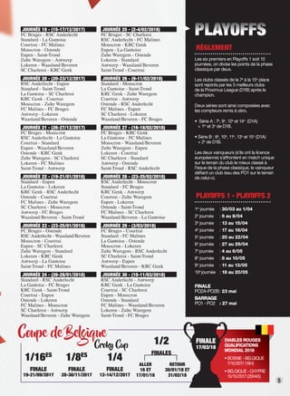 5
Coupe de Belgique
Croky Cup
Coupe de BelgiqueCoupe de BelgiqueCoupe de BelgiqueCoupe de BelgiqueCoupe de BelgiqueCoupe de BelgiqueCoupe de BelgiqueCoupe de BelgiqueCoupe de BelgiqueCoupe de BelgiqueCoupe de BelgiqueCoupe de BelgiqueCoupe de BelgiqueCoupe de BelgiqueCoupe de BelgiqueCoupe de BelgiqueCoupe de BelgiqueCoupe de BelgiqueCoupe de Belgique
PLAYOFFS
RÈGLEMENT
Les six premiers en Playoffs 1 soit 10
journées, on divise les points de la phase
classique par deux.
Les clubs classés de la 7e
à la 15e
place
sont rejoints par les 3 meilleurs clubs
de la Proximus League (D1B) après le
champion.
Deux séries sont ainsi composées avec
les compteurs remis à zéro.
• Série A : 7e
, 9e
, 12e
et 14e
(D1A)
+ 1er
et 3e
de D1B.
• Série B : 8e
, 10e
, 11e
, 13e
et 15e
(D1A)
+ 2e
de D1B.
Les deux vainqueurs (s’ils ont la licence
européenne) s’affrontent en match unique
sur le terrain du club le mieux classé à
l’issue de la phase classique, le vainqueur
déﬁant un club issu des PO1 sur le terrain
de celui-ci.
PLAYOFFS 1 - PLAYOFFS 2
1re
journée : 30/03 au 1/04
2e
journée : 6 au 8/04
3e
journée : 13 au 15/04
4e
journée : 17 au 19/04
5e
journée : 20 au 22/04
6e
journée : 27 au 29/04
7e
journée : 4 au 6/05
8e
journée : 8 au 10/05
9e
journée : 11 au 13/05
10e
journée : 18 au 20/05
FINALE
PO2A-PO2B: 23 mai
BARRAGE
PO1 - PO2 : 27 mai
1/16ES
FINALE
19-21/09/2017
1/8ES
FINALE
28-30/11/2017
1/4
FINALE
12-14/12/2017
ALLER
16 ET
17/01/18
RETOUR
30/01/18 ET
31/02/18
1/2
FINALES
JOURNÉE 19 - (15-17/12/2017)
FC Bruges - RSC Anderlecht
Standard - La Gantoise
Courtrai - FC Malines
Mouscron - Ostende
Eupen - Saint-Trond
Zulte Waregem - Antwerp
Lokeren - Waasland/Beveren
SC Charleroi - KRC Genk
JOURNÉE 20 - (20-23/12/2017)
RSC Anderlecht - Eupen
Standard - Saint-Trond
La Gantoise - SC Charleroi
KRC Genk - Courtrai
Mouscron - Zulte Waregem
FC Malines - FC Bruges
Antwerp - Lokeren
Waasland/Beveren - Ostende
JOURNÉE 21 - (26-27/12/2017)
FC Bruges - Mouscron
RSC Anderlecht - La Gantoise
Courtrai - Standard
Eupen - Waasland/Beveren
Ostende - KRC Genk
Zulte Waregem - SC Charleroi
Lokeren - FC Malines
Saint-Trond - Antwerp
JOURNÉE 22 - (19-21/01/2018)
Standard - Eupen
La Gantoise - Lokeren
KRC Genk - RSC Anderlecht
Ostende - Courtrai
FC Malines - Zulte Waregem
SC Charleroi - Mouscron
Antwerp - FC Bruges
Waasland/Beveren - Saint-Trond
JOURNÉE 23 - (23-25/01/2018)
FC Bruges - Ostende
RSC Anderlecht - Waasland/Beveren
Mouscron - Courtrai
Eupen - SC Charleroi
Zulte Waregem - Standard
Lokeren - KRC Genk
Antwerp - La Gantoise
Saint-Trond - FC Malines
JOURNÉE 24 - (26-28/01/2018)
Standard - RSC Anderlecht
La Gantoise - FC Bruges
KRC Genk - Saint-Trond
Courtrai - Eupen
Ostende - Lokeren
FC Malines - Mouscron
SC Charleroi - Antwerp
Waasland/Beveren - Zulte Waregem
JOURNÉE 25 - (2-4/02/2018)
FC Bruges - SC Charleroi
RSC Anderlecht - FC Malines
Mouscron - KRC Genk
Eupen - La Gantoise
Zulte Waregem - Ostende
Lokeren - Standard
Antwerp - Waasland/Beveren
Saint-Trond - Courtrai
JOURNÉE 26 - (9-11/02/2018)
Standard - Mouscron
La Gantoise - Saint-Trond
KRC Genk - Zulte Waregem
Courtrai - Antwerp
Ostende - RSC Anderlecht
FC Malines - Eupen
SC Charleroi - Lokeren
Waasland/Beveren - FC Bruges
JOURNÉE 27 - (16-18/02/2018)
FC Bruges - KRC Genk
La Gantoise - FC Malines
Mouscron - Waasland/Beveren
Zulte Waregem - Eupen
Lokeren - Courtrai
SC Charleroi - Standard
Antwerp - Ostende
Saint-Trond - RSC Anderlecht
JOURNÉE 28 - (23-25/02/2018)
RSC Anderlecht - Mouscron
Standard - FC Bruges
KRC Genk - Antwerp
Courtrai - Zulte Waregem
Eupen - Lokeren
Ostende - Saint-Trond
FC Malines - SC Charleroi
Waasland/Beveren - La Gantoise
JOURNÉE 29 - (3/03/2018)
FC Bruges - Courtrai
Standard - FC Malines
La Gantoise - Ostende
Mouscron - Lokeren
Zulte Waregem - RSC Anderlecht
SC Charleroi - Saint-Trond
Antwerp - Eupen
Waasland/Beveren - KRC Genk
JOURNÉE 30 - (10-11/03/2018)
RSC Anderlecht - Antwerp
KRC Genk - La Gantoise
Courtrai - SC Charleroi
Eupen - Mouscron
Ostende - Standard
FC Malines - Waasland/Beveren
Lokeren - Zulte Waregem
Saint-Trond - FC Bruges
DIABLES ROUGES
QUALIFICATIONS
MONDIAL 2018
• BOSNIE - BELGIQUE
7/10/2017 (18H)
• BELGIQUE - CHYPRE
10/10/2017 (20H45)
FINALE
17/03/18
 