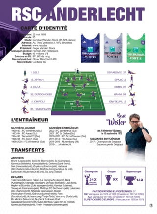 7
RSC ANDERLECHT
TRANSFERTS
ARRIVÉES
Bruno (Leipzig/prêt), Beric (St-Etienne/prêt), Sa (Guimaraes),
Ganvoula (Westerlo), Kums (Watford), Gerkens (Saint-Trond),
Sels (Newcastle/prêt), Onyekuru (Everton/prêt), Harbaoui
(SC Charleroi/retour de prêt), Roef (La Corogne/retour de prêt),
Lambrecth (Rouler/retour de prêt), De Jong (Telstar)
DÉPARTS
Tielemans (Monaco), Ruben (La Corogne/ﬁn de prêt), Badji
(Kayserispor), Mangala (Stuttgart), De Maio (Bologne), Leya Iseka,
Heylen et Doumbia (Zulte Waregem/prêts), Kawaya (Malines),
Trezeguet (Kasimpasa/prêt), Matthys (FC Eindhoven/prêt), Lukebakio
(SC Charleroi/prêt), N’Sakala (Alanyaspor), Bossin
(Nottingham Forest), Galhardo (contrat résilié), Faes
(Excelsior/prêt), Acheampong (Tianjin Teda), Vancamp (Roda/prêt),
De Medina (Mouscron), Nuytinck (Udinese), Roef
(Waasland/Beveren/prêt), Svilar (Benﬁca), Capel (ﬁn de contrat),
Ganvoula (Malines/prêt), Thelin (Waasland/Beveren/prêt)
PARTICIPATIONS EUROPÉENNES : 57
C2 : Vainqueur en 1976 et 1978 (ﬁnaliste en 1977 et 1990)
C3 : Vainqueur en 1983 (ﬁnaliste en 1970 et 1984)
SUPERCOUPE D’EUROPE  : Vainqueur en 1976 et 1978
L’ENTRAÎNEUR
CARRIÈRE JOUEUR
1990-93 : FC Winterthur (Sui)
1993-94 : FC Aarau (Sui)
1994-96 : Servette FC (Sui)
1996-98 : FC Zürich (Sui)
1998-2001 : FC Winterthur (Sui)
René
Weiler
PALMARÈS ENTRAÎNEUR
2017 : Champion de Belgique
Supercoupe de Belgique
CARRIÈRE ENTRAÎNEUR
2002 : FC Winterthur (Sui)
2007 : FC St Gallen (Sui)
2009-2011 : FC Schaffhausen (Sui)
2011-2014 : FC Aarau (Sui)
2014-2016 : Nuremberg (All)
2016-… : Anderlecht.
Né à Winterthur (Suisse),
le 13 septembre 1973
CARTE D’IDENTITÉ
Fondation : 29 mai 1908
Matricule : 35
Stade : Constant Vanden Stock (21.523 places)
Adresse: Av. Théo Verbeeck 2, 1070 Bruxelles
Internet : www.rsca.be
Président  : Roger Vanden Stock
Manager général : Herman Van Holsbeeck
Budget : 45 millions d’€
Saisons en D1 : 87e
, 80e
de rang
Record matches : Olivier Deschacht 430
Record buts : Luc Nilis 127
OBRADOVIC .37
SPAJIC .5
KUMS .20
HANNI .94
ONYEKURU .9
1. SELS
12. APPIAH
4. KARA
32. DENDONCKER
11. CHIPCIU
91. TEODORCZYK
12 4 5
37
32 20
11
94
91
9
1
13X9X
Champion Coupe Supercoupe
34X
Record
national
 