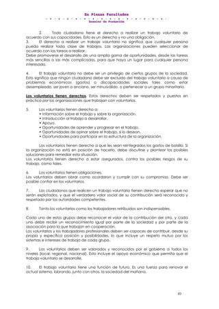 EEEnnn PPPllleeennnaaasss FFFaaacccuuullltttaaadddeeesss
DDDooossssssiiieeerrr dddeee FFFooorrrmmmaaaccciiióóónnn
10
2. Todo ciudadano tiene el derecho a realizar un trabajo voluntario de
acuerdo con sus capacidades. Esto es un derecho y no una obligación.
3. El derecho a realizar un trabajo voluntario no significa que cualquier persona
pueda realizar toda clase de trabajos. Las organizaciones pueden seleccionar de
acuerdo con las tareas a realizar.
Debe promoverse el desarrollo de una amplia gama de oportunidades, desde las tareas
más sencillas a las más complicadas, para que haya un lugar para cualquier persona
interesada.
4. El trabajo voluntario no debe ser un privilegio de ciertos grupos de la sociedad.
Esto significa que ningún ciudadano debe ser excluido del trabajo voluntario a causa de
problemas económicos (gastos) o discapacidades sociales tales como estar
desempleado, ser joven o anciano, ser minusválido, o pertenecer a un grupo minoritario.
Los voluntarios tienen derechos. Estos derechos deben ser respetados y puestos en
práctica por las organizaciones que trabajan con voluntarios.
5. Los voluntarios tienen derecho a:
• Información sobre el trabajo y sobre la organización.
• Introducción al trabajo a desarrollar.
• Apoyo.
• Oportunidades de aprender y progresar en el trabajo.
• Oportunidades de opinar sobre el trabajo, si lo desean.
• Oportunidades para participar en la estructura de la organización.
Los voluntarios tienen derecho a que les sean reintegrados los gastos de bolsillo. Si
la organización no está en posición de hacerlo, debe discutirse y plantear las posibles
soluciones para remediar esta situación.
Los voluntarios tienen derecho a estar asegurados, contra los posibles riesgos de su
trabajo, como tales.
6. Los voluntarios tienen obligaciones.
Los voluntarios deben obrar como acordaron y cumplir con su compromiso. Debe ser
posible confiar en los voluntarios.
7. Los ciudadanos que realicen un trabajo voluntario tienen derecho esperar que no
serán explotados, y que el verdadero valor social de su contribución será reconocido y
respetado por las autoridades competentes.
8. Tanto los voluntarios como los trabajadores retribuidos son indispensables.
Cada uno de estos grupos debe reconocer el valor de la contribución del otro, y cada
uno debe recibir un reconocimiento igual por parte de la sociedad y por parte de la
asociación para la que trabajan en cooperación.
Los voluntarios y los trabajadores profesionales deben ser capaces de contribuir, desde su
propia y específica posición y posibilidades, lo que incluye un respeto mutuo por los
sistemas e intereses de trabajo de cada grupo.
9. Los voluntarios deben ser valorados y reconocidos por el gobierno a todos los
niveles (local, regional, nacional). Esto incluye el apoyo económico que permita que el
trabajo voluntario se desarrolle.
10. El trabajo voluntario tiene una función de futuro. Es una fuerza para renovar el
actual sistema, labrando, junto con otros, la sociedad del mañana.
 