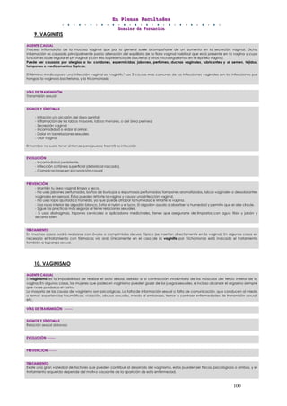 EEEnnn PPPllleeennnaaasss FFFaaacccuuullltttaaadddeeesss
DDDooossssssiiieeerrr dddeee FFFooorrrmmmaaaccciiióóónnn
100
9. VAGINITIS
10. VAGINISMO
AGENTE CAUSAL
Proceso inflamatorio de la mucosa vaginal que por lo general suele acompañarse de un aumento en la secreción vaginal. Dicha
inflamación es causada principalmente por la alteración del equilibrio de la flora vaginal habitual que está presente en la vagina y cuya
función es la de regular el pH vaginal y con ello la presencia de bacterias y otros microorganismos en el epitelio vaginal.
Puede ser causada por alergias a los condones, espermicidas, jabones, perfumes, duchas vaginales, lubricantes y al semen, tejidos,
tampones o medicamentos tópicos.
El término médico para una infección vaginal es "vaginitis." Las 3 causas más comunes de las infecciones vaginales son las infecciones por
hongos, la vaginosis bacteriana, y la tricomoniasis
VÍAS DE TRANSMISIÓN
Transmisión sexual
SIGNOS Y SÍNTOMAS
- Irritación y/o picazón del área genital
- Inflamación de los labios mayores, labios menores, o del área perineal
- Secreción vaginal
- Incomodidad o ardor al orinar.
- Dolor en las relaciones sexuales
- Olor vaginal
El hombre no suele tener síntomas pero puede trasmitir la infección
EVOLUCIÓN
- Incomodidad persistente.
- Infección cutánea superficial (debido al rascado).
- Complicaciones en la condición causal
PREVENCIÓN
- Mantén tu área vaginal limpia y seca.
- No uses jabones perfumados, baños de burbujas o espumosos perfumados, tampones aromatizados, talcos vaginales o desodorantes
vaginales en aerosol. Éstos pueden irritarte la vagina y causar una infección vaginal.
- No uses ropa ajustada o húmeda, ya que puede atrapar la humedad e irritarte la vagina.
- Usa ropa interior de algodón blanco. Evita el nylon y el lycra. El algodón ayuda a absorber la humedad y permite que el aire circule.
- Sigue las prácticas más seguras al tener relaciones sexuales.
- Si usas diafragmas, tapones cervicales o aplicadores medicinales, tienes que asegurarte de limpiarlos con agua tibia y jabón y
secarlos bien.
TRATAMIENTO
En muchos casos podrá realizarse con óvulos o comprimidos de uso tópico (se insertan directamente en la vagina). En algunos casos es
necesario el tratamiento con fármacos vía oral. Únicamente en el caso de la vaginitis por Trichomonas está indicado el tratamiento
también a la pareja sexual.
AGENTE CAUSAL
El vaginismo es la imposibilidad de realizar el acto sexual, debido a la contracción involuntaria de los músculos del tercio inferior de la
vagina. En algunos casos, las mujeres que padecen vaginismo pueden gozar de los juegos sexuales, e incluso alcanzar el orgasmo siempre
que no se produzca el coito.
La mayoría de las causas del vaginismo son psicológicas. La falta de información sexual o falta de comunicación, que conducen al miedo
o temor; experiencias traumáticas, violación, abusos sexuales, miedo al embarazo, temor a contraer enfermedades de transmisión sexual,
etc.
VÍAS DE TRANSMISIÓN ------
SIGNOS Y SÍNTOMAS
Relación sexual dolorosa
EVOLUCIÓN ------
PREVENCIÓN ------
TRATAMIENTO
Existe una gran variedad de factores que pueden contribuir al desarrollo del vaginismo, estos pueden ser físicos, psicológicos o ambos, y el
tratamiento requerido depende del motivo causante de la aparición de esta enfermedad.
 