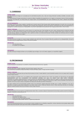 EEEnnn PPPllleeennnaaasss FFFaaacccuuullltttaaadddeeesss
DDDooossssssiiieeerrr dddeee FFFooorrrmmmaaaccciiióóónnn
101
11. CANDIDIASIS
12. TRICOMONIASIS
AGENTE CAUSAL
Las infecciones por hongos son causadas por el crecimiento excesivo de un tipo de hongo llamado Candida, también conocido como
levadura.
Las infecciones por hongos se producen cuando se altera el equilibrio de organismos en la vagina y la levadura crece en forma excesiva,
causando una infección. Las infecciones por hongos tienen más probabilidades de causar problemas justo antes o después del período
menstrual.
VÍAS DE TRANSMISIÓN
Se puede transmitir por ropas, objetos y también por contacto sexual. Estos hongos están siempre presentes en la piel y en la mucosa del
tracto digestivo, genitourinario y respiratorio de la mayoría de las personas, pero se encuentran controlados por otros microorganismos no
patógenos. Cuando se produce un desequilibrio, el aumento desmedido de la población de hongos produce esta u otras micosis.
SIGNOS Y SÍNTOMAS
Secreción vaginal más espesa de lo normal, blanca no suele tener olor. Otras señales son picor, ardor, enrojecimiento e irritación del área
vaginal. Las infecciones severas pueden causar hinchazón de los labios de la vagina. A veces, las mujeres tienen dolor al orinar y/o orinan
con frecuencia, debido a la inflamación de la apertura urinaria. Las relaciones sexuales también pueden ser dolorosas para las mujeres
debido a la inflamación de la vagina.
EVOLUCIÓN
Las infecciones por hongos no causan ningún problema de salud serio. Pero la propia infección puede ser muy desagradable, así que te
conviene que se la diagnostique y trate lo más pronto posible.
PREVENCIÓN
- Uso del preservativo.
- El cuidado con la higiene
TRATAMIENTO
Las infecciones por hongos se tratan con una píldora que se traga o con una crema vaginal o un supositorio vaginal.
AGENTE CAUSAL
La tricomoniasis es causada por un parásito unicelular llamado trichomonas vaginalis.
VÍAS DE TRANSMISIÓN
A través del semen y fluidos vaginales. Durante el sexo vaginal y sexo anal.
Muy raramente, el parásito puede transmitirse a través de toallas, paños, o trajes de baño mojados.
SIGNOS Y SÍNTOMAS
La mujer puede no enterarse de que tiene tricomoniasis por días o meses debido a que el parásito puede vivir en el cuerpo de la mujer sin
causar ningún síntoma.
En los hombres, el parásito vive y se multiplica pero raramente causa síntomas. Por lo tanto, las mujeres con frecuencia son infectadas
repetidamente por sus compañeros de relaciones sexuales, ya que no saben que ellos están infectados.
El parásito se multiplica repentinamente y causa síntomas muy desagradables. El parásito afecta la vagina, la uretra (el canal que lleva la
orina de la vejiga al exterior del cuerpo) y la vejiga (la bolsa en que se contiene la orina) de la mujer. Como el parásito vive tanto en el
hombre como en la mujer, ambos compañeros de relaciones sexuales necesitan tratamiento.
Los signos externos de la tricomoniasis pueden incluir una secreción vaginal espumosa amarilla, gris o verde, maloliente o con olor a
pescado. La vagina puede estar enrojecida y con dolor, ardor y picor. Puede ser doloroso orinar o tener relaciones sexuales. Sin embargo,
algunas mujeres pueden tener tricomoniasis sin tener ningún síntoma.
EVOLUCIÓN
La Tricomoniasis en sí no se asocia a complicaciones serias. Pero, cuando se deja sin tratamiento tricomoniasis puede aumentar el riesgo de
adquirir o transmitir la infección por VIH.
PREVENCIÓN
- Uso del preservativo
- Mantener una higiene íntima
- Limitar el número de parejas sexuales.
- Los espermicidas pueden ofrecer un grado de protección.
TRATAMIENTO
La tricomoniasis generalmente se cura tomando la dosis completa de un antibiótico específico. Ambos miembros de la pareja deben evitar
tener relaciones sexuales hasta que ambos estén completamente curados.
 