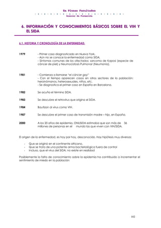 EEEnnn PPPllleeennnaaasss FFFaaacccuuullltttaaadddeeesss
DDDooossssssiiieeerrr dddeee FFFooorrrmmmaaaccciiióóónnn
102
666... IIINNNFFFOOORRRMMMAAACCCIIIÓÓÓNNN YYY CCCOOONNNOOOCCCIIIMMMIIIEEENNNTTTOOOSSS BBBÁÁÁSSSIIICCCOOOSSS SSSOOOBBBRRREEE EEELLL VVVIIIHHH YYY
EEELLL SSSIIIDDDAAA
6.1. HISTORIA Y CRONOLOGÍA DE LA ENFERMEDAD.
1979 - Primer caso diagnosticado en Nueva York.
- Aún no se conoce la enfermedad como SIDA.
- Síntomas comunes de los afectados: sarcoma de Kaposi (especie de
cáncer de piel) y Neumocistosis Pulmonar (Neumonía).
1981 - Comienza a llamarse “el cáncer gay”
- Con el tiempo aparecen casos en otros sectores de la población:
heroinómanos, heterosexuales, niños, etc.
- Se diagnostica el primer caso en España en Barcelona.
1982 Se acuña el término SIDA.
1983 Se descubre el retrovirus que origina el SIDA.
1984 Bautizan al virus como VIH.
1987 Se descubre el primer caso de transmisión madre – hijo, en España.
2000 A los 20 años de epidemia, ONUSIDA estimaba que son más de 36
millones de personas en el mundo las que viven con VIH/SIDA.
El origen de la enfermedad, es hoy por hoy, desconocido. Hay hipótesis muy diversas:
- Que se originó en el continente africano.
- Que se trata de una potente arma bacteriológica fuera de control
- Incluso, que el virus del SIDA, no existe en realidad
Posiblemente la falta de conocimiento sobre la epidemia ha contribuido a incrementar el
sentimiento de miedo en la población
 