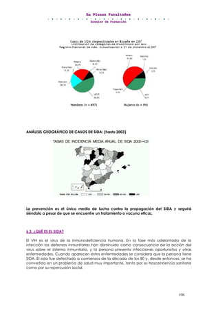 EEEnnn PPPllleeennnaaasss FFFaaacccuuullltttaaadddeeesss
DDDooossssssiiieeerrr dddeee FFFooorrrmmmaaaccciiióóónnn
104
ANÁLISIS GEOGRÁFICO DE CASOS DE SIDA: (hasta 2003)
La prevención es el único medio de lucha contra la propagación del SIDA y seguirá
siéndolo a pesar de que se encuentre un tratamiento o vacuna eficaz.
6.3. ¿QUÉ ES EL SIDA?
El VIH es el virus de la inmunodeficiencia humana. En la fase más adelantada de la
infección las defensas inmunitarias han disminuido como consecuencia de la acción del
virus sobre el sistema inmunitario, y la persona presenta infecciones oportunistas y otras
enfermedades. Cuando aparecen estas enfermedades se considera que la persona tiene
SIDA. El sida fue detectado a comienzos de la década de los 80 y, desde entonces, se ha
convertido en un problema de salud muy importante, tanto por su trascendencia sanitaria
como por su repercusión social.
 