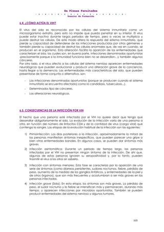 EEEnnn PPPllleeennnaaasss FFFaaacccuuullltttaaadddeeesss
DDDooossssssiiieeerrr dddeee FFFooorrrmmmaaaccciiióóónnn
105
6.4. ¿CÓMO ACTÚA EL VIH?
El virus del sida es reconocido por las células del sistema inmunitario como un
microorganismo extraño, pero esto no impide que pueda penetrar en su interior. El virus
puede estar inactivo durante largos periodos de tiempo, pero a veces se multiplica y
puede destruir las células. De este modo altera la respuesta del sistema inmunitario, que
pierde su capacidad de defenderse de las infecciones producidas por otros gérmenes y
también pierde su capacidad de destruir las células anormales que, de vez en cuando, se
producen en el organismo. Esta alteración facilita la aparición de las enfermedades que
caracterizan el sida, las cuales son, en buena parte, infecciones denominadas oportunistas
-precisamente porque si la inmunidad funciona bien no se desarrollan-, y también algunos
cánceres.
Por otro lado, si el virus afecta a las células del sistema nervioso aparecen enfermedades
neurológicas que pueden evolucionar y producir una alteración grave de la conciencia,
hasta llegar a la demencia. Las enfermedades más características del sida, que pueden
presentarse de forma conjunta o alternativa, son:
- Las infecciones denominadas oportunistas (porque se producen cuando el sistema
inmunitario se encuentra afectado) como la candidiasis, tuberculosis...).
- Determinados tipo de cánceres.
- Las alteraciones neurológicas.
6.5. CONSECUENCIAS DE LA INFECCIÓN POR VIH
El hecho que una persona esté infectada por el VIH no quiere decir que tenga que
desarrollar obligatoriamente el sida. La evolución de la infección varía de una persona a
otra, en función del número de linfocitos CD4 y de la cantidad de virus (carga viral) que
contenga la sangre. Las etapas de la evolución habitual de la infección son las siguientes:
1) Primoinfección: Los días posteriores a la infección, aproximadamente la mitad de
las personas manifiestan síntomas inespecíficos, que pueden parecer una gripe o
bien otras enfermedades banales. En algunos casos, se pueden dar síntomas más
graves.
2) Infección asintomática: Durante un periodo de tiempo largo, las personas
infectadas por el VIH no presentan ningún síntoma de la infección. De ahí que,
algunas de estas personas ignoren su seropositividad y, por lo tanto, pueden
trasmitir el virus a los otros sin saberlo.
3) Infección con síntomas menores: Esta fase se caracteriza por la aparición de una
serie de síntomas (como diarreas persistentes, sudores nocturnos, fiebre, pérdida de
peso, aumento de la medida de los ganglios linfáticos, y enfermedades de la piel y
de otros órganos), que son más frecuentes y acostumbran a ser más graves en las
personas infectadas.
4) Infección grave (Sida): En esta etapa, los síntomas son más graves. La pérdida de
peso, el sudor nocturno y la fiebre se intensifican más y permanecen, durando más
tiempo, y aparecen infecciones por microbios oportunistas. También se pueden
producir enfermedades del sistema nervioso y algunos tumores.
 