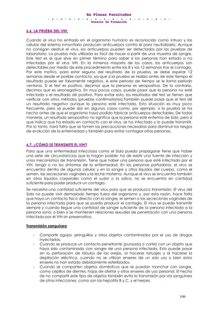 EEEnnn PPPllleeennnaaasss FFFaaacccuuullltttaaadddeeesss
DDDooossssssiiieeerrr dddeee FFFooorrrmmmaaaccciiióóónnn
106
6.6. LA PRUEBA DEL VIH.
Cuando el virus ha entrado en el organismo humano es reconocido como intruso y las
células del sistema inmunitario producen anticuerpos contra él para neutralizarlo. Aunque
no consigan destruir el virus, los anticuerpos pueden ser detectados por las pruebas de
laboratorio. La prueba más utilizada es fácil de hacer a partir de una muestra de sangre.
Este test es el que sirve en primer término para saber si las personas han estado o no
infectadas por el virus VIH. En la inmensa mayoría de los casos, los anticuerpos son
detectables por medio de este procedimiento entre las 8 y las 12 semanas tras el contagio.
Por este motivo, para estar seguros del resultado de la prueba, se debe esperar 12
semanas desde el posible contacto, ya que si la prueba se realiza antes de este tiempo el
resultado puede ser falsamente negativo. A este periodo de tiempo se le llama período
ventana. Si el test es positivo, decimos que la persona es seropositiva. De lo contrario,
decimos que es seronegativa. En muy pocos casos, puede pasar que la persona no esté
infectada y el resultado dé positivo. Para evitar esto, los resultados del test se tienen que
verificar con otros métodos (pruebas confirmatorias).También puede pasar que el test dé
un resultado negativo aunque la persona esté infectada. Esta situación es muy poco
frecuente, pero se puede dar en algunos casos como, por ejemplo, si la prueba se ha
hecho antes de que el organismo haya podido fabricar anticuerpos detectables. De todas
maneras, un resultado seropositivo no significa que la persona esté enferma de Sida, pero sí
que indica que ha estado en contacto con el virus, se ha infectado y lo puede transmitir.
Por lo tanto, hará falta que se tomen las precauciones necesarias para disminuir los riesgos
de evolución de la enfermedad y también para evitar contagiar otras personas.
6.7. ¿CÓMO SE TRANSMITE EL VIH?
Para que una enfermedad infecciosa como el Sida pueda propagarse tiene que haber
una serie de circunstancias que lo hagan posible: ha de existir una fuente de infección y
unos mecanismos de transmisión. Tiene que haber una persona que esté infectada por el
VIH, tenga o no los síntomas de la enfermedad. En las personas portadoras, el virus se
encuentra dentro de algunas células y en la sangre y otros líquidos del cuerpo, como el
semen, las secreciones vaginales y la leche materna. Aunque el virus se encuentra también
en otros líquidos corporales como el sudor o la saliva, no se encuentra en cantidad
suficiente para poder producir un contagio.
Se necesita una cantidad suficiente del virus para que se produzca transmisión. El virus del
Sida no puede vivir demasiado tiempo fuera del organismo y, por esta razón, hace falta
que haya un contacto físico directo con la sangre, el semen o las secreciones vaginales de
la persona infectada para que se pueda producir el contagio. El virus se puede transmitir
siempre y cuando llegue una cantidad de sangre suficiente de la persona infectada a la
persona sana, o bien si se mantienen relaciones sexuales de penetración con una persona
infectada por el VIH sin preservativo.
Transmisión sanguínea
- Compartir agujas, jeringuillas y otros objetos contaminados por el uso de drogas
inyectadas.
- Cuando se produce un contacto penetrante (punzada o corte) con un objeto que
haya sido contaminado con sangre de una persona infectada. Esto puede pasar
en la perforación de lóbulos de las orejas, al hacerse tatuajes y al hacerse la
depilación eléctrica, cuando no se utilizan enseres de un solo uso o bien estos
enseres no han estado debidamente esterilizados.
- Cuando se comparten objetos domésticos que se puedan manchar con sangre,
como cepillos de dientes, hojas de afeitar y otros enseres de uso personal. El hecho
de no compartir este tipo de objetos también evita la transmisión por vía sanguínea
de otras infecciones, como son las hepatitis B y C, y el herpes.
 