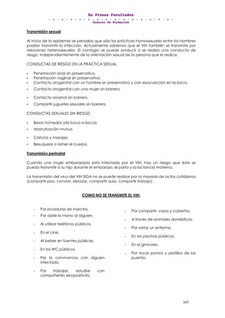 EEEnnn PPPllleeennnaaasss FFFaaacccuuullltttaaadddeeesss
DDDooossssssiiieeerrr dddeee FFFooorrrmmmaaaccciiióóónnn
107
Transmisión sexual
Al inicio de la epidemia se pensaba que sólo las prácticas homosexuales entre los hombres
podían transmitir la infección. Actualmente sabemos que el VIH también se transmite por
relaciones heterosexuales. El contagio se puede producir si se realiza una conducta de
riesgo, independientemente de la orientación sexual de la persona que la realice.
CONDUCTAS DE RIESGO EN LA PRÁCTICA SEXUAL
• Penetración anal sin preservativo.
• Penetración vaginal sin preservativo.
• Contacto orogenital con un hombre sin preservativo y con eyaculación en la boca.
• Contacto orogenital con una mujer sin barrera.
• Contacto oroanal sin barrera.
• Compartir juguetes sexuales sin barrera.
CONDUCTAS SEXUALES SIN RIESGO
• Besos húmedos (de boca a boca).
• Masturbación mutua.
• Caricias y masajes.
• Besuquear o lamer el cuerpo.
Transmisión perinatal
Cuando una mujer embarazada está infectada por el VIH, hay un riesgo que éste se
pueda transmitir a su hijo durante el embarazo, el parto y la lactancia materna.
La transmisión del virus del VIH SIDA no se puede realizar por la mayoría de actos cotidianos
(compartir piso, convivir, abrazar, compartir aula, compartir trabajo).
COMO NO SE TRANSMITE EL VIH:
- Por picaduras de insectos.
- Por darle la mano al alguien.
- Al utilizar teléfonos públicos.
- En el cine.
- Al beber en fuentes públicas.
- En los WC públicos.
- Por la convivencia con alguien
infectado.
- Por trabajar, estudiar con
compañer@s seropositiv@s.
- Por compartir vasos y cubiertos.
- A través de animales domésticos.
- Por visitar un enfermo.
- En las piscinas públicas.
- En el gimnasio.
- Por tocar pomos y pestillos de las
puertas.
 